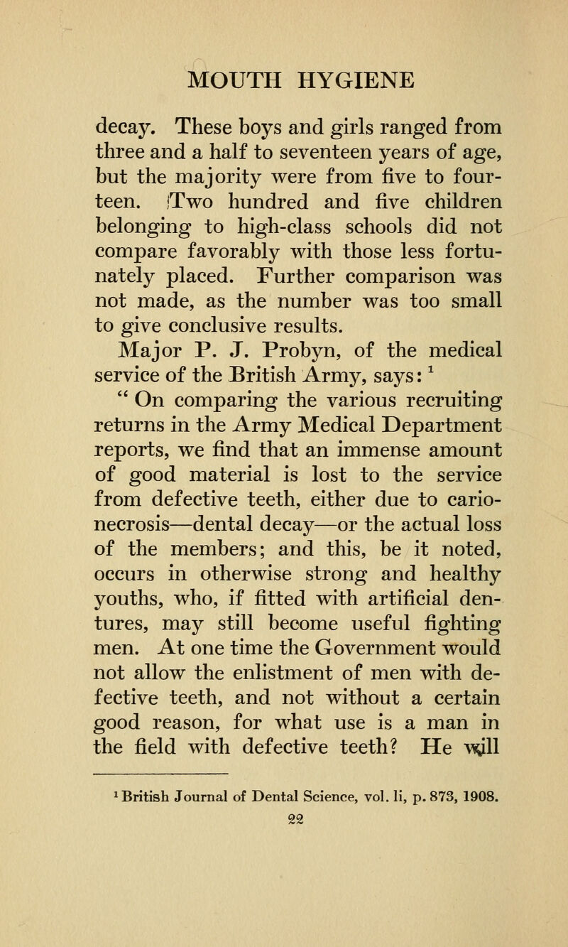 decay. These boys and girls ranged from three and a half to seventeen years of age, but the majority were from five to four- teen. Two hundred and five children belonging to high-class schools did not compare favorably with those less fortu- nately placed. Further comparison was not made, as the number was too small to give conclusive results. Major P. J. Probyn, of the medical service of the British Army, says:1  On comparing the various recruiting returns in the Army Medical Department reports, we find that an immense amount of good material is lost to the service from defective teeth, either due to cario- necrosis—dental decay—or the actual loss of the members; and this, be it noted, occurs in otherwise strong and healthy youths, who, if fitted with artificial den- tures, may still become useful fighting men. At one time the Government would not allow the enlistment of men with de- fective teeth, and not without a certain good reason, for what use is a man in the field with defective teeth? He wll British Journal of Dental Science, vol. li, p. 873, 1908.