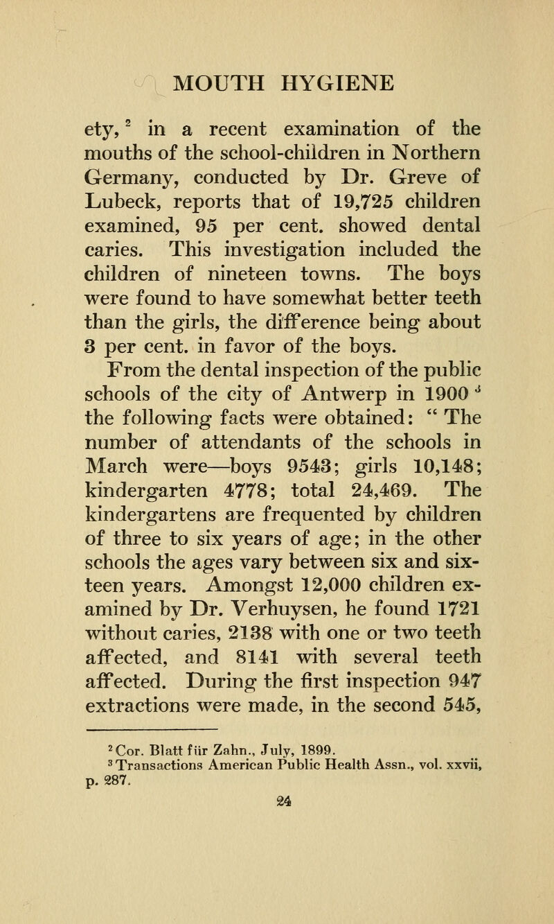 ety,2 in a recent examination of the mouths of the school-children in Northern Germany, conducted by Dr. Greve of Lubeck, reports that of 19,725 children examined, 95 per cent, showed dental caries. This investigation included the children of nineteen towns. The boys were found to have somewhat better teeth than the girls, the difference being about 3 per cent, in favor of the boys. From the dental inspection of the public schools of the city of Antwerp in 1900 J the following facts were obtained:  The number of attendants of the schools in March were—boys 9543; girls 10,148; kindergarten 4778; total 24,469. The kindergartens are frequented by children of three to six years of age; in the other schools the ages vary between six and six- teen years. Amongst 12,000 children ex- amined by Dr. Verhuysen, he found 1721 without caries, 2138 with one or two teeth affected, and 8141 with several teeth affected. During the first inspection 947 extractions were made, in the second 545, 2 Cor. Blatt fur Zahn., July, 1899. 3 Transactions American Public Health Assn., vol. xxvii, p. 287.