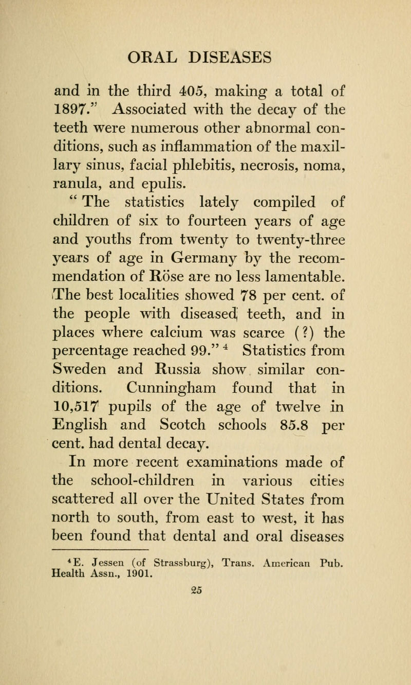 and in the third 405, making a total of 1897. Associated with the decay of the teeth were numerous other abnormal con- ditions, such as inflammation of the maxil- lary sinus, facial phlebitis, necrosis, noma, ranula, and epulis. ' The statistics lately compiled of children of six to fourteen years of age and youths from twenty to twenty-three years of age in Germany by the recom- mendation of Rose are no less lamentable. The best localities showed 78 per cent, of the people with diseased, teeth, and in places where calcium was scarce (?) the percentage reached 99. 4 Statistics from Sweden and Russia show similar con- ditions. Cunningham found that in 10,517 pupils of the age of twelve in English and Scotch schools 85.8 per cent, had dental decay. In more recent examinations made of the school-children in various cities scattered all over the United States from north to south, from east to west, it has been found that dental and oral diseases 4E. Jessen (of Strassburg), Trans. American Pub. Health Assn., 1901.