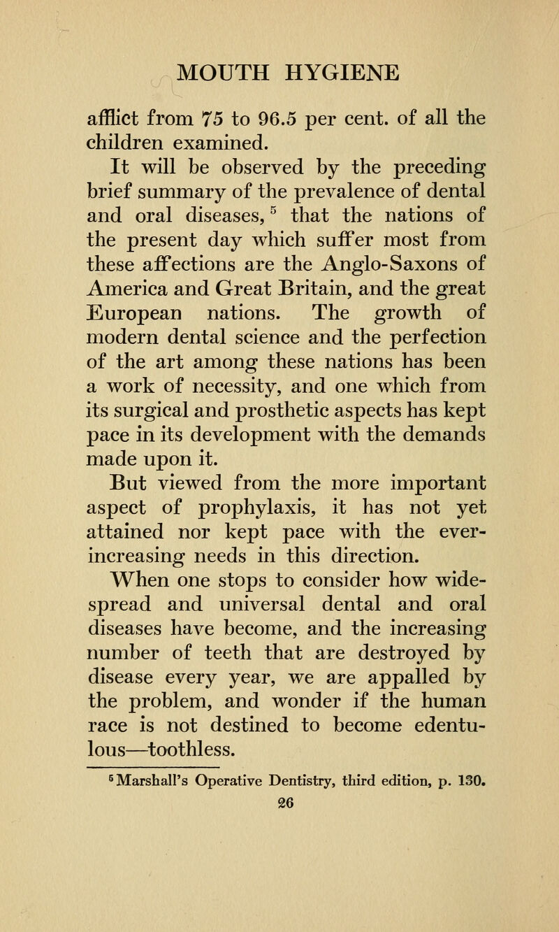 afflict from 75 to 96.5 per cent, of all the children examined. It will be observed by the preceding brief summary of the prevalence of dental and oral diseases,5 that the nations of the present day which suffer most from these affections are the Anglo-Saxons of America and Great Britain, and the great European nations. The growth of modern dental science and the perfection of the art among these nations has been a work of necessity, and one which from its surgical and prosthetic aspects has kept pace in its development with the demands made upon it. But viewed from the more important aspect of prophylaxis, it has not yet attained nor kept pace with the ever- increasing needs in this direction. When one stops to consider how wide- spread and universal dental and oral diseases have become, and the increasing number of teeth that are destroyed by disease every year, we are appalled by the problem, and wonder if the human race is not destined to become edentu- lous—toothless. 5 Marshall's Operative Dentistry, third edition, p. 130.