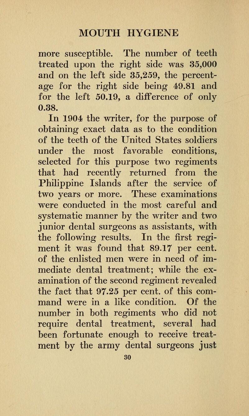 more susceptible. The number of teeth treated upon the right side was 35,000 and on the left side 35,259, the percent- age for the right side being 49.81 and for the left 50.19, a difference of only 0.38. In 1904 the writer, for the purpose of obtaining exact data as to the condition of the teeth of the United States soldiers under the most favorable conditions, selected for this purpose two regiments that had recently returned from the Philippine Islands after the service of two years or more. These examinations were conducted in the most careful and systematic manner by the writer and two junior dental surgeons as assistants, with the following results. In the first regi- ment it was found that 89.17 per cent, of the enlisted men were in need of im- mediate dental treatment; while the ex- amination of the second regiment revealed the fact that 97.25 per cent, of this com- mand were in a like condition. Of the number in both regiments who did not require dental treatment, several had been fortunate enough to receive treat- ment by the army dental surgeons just