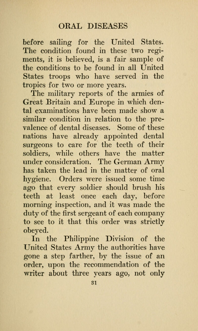 before sailing for the United States. The condition found in these two regi- ments, it is believed, is a fair sample of the conditions to be found in all United States troops who have served in the tropics for two or more years. The military reports of the armies of Great Britain and Europe in which den- tal examinations have been made show a similar condition in relation to the pre- valence of dental diseases. Some of these nations have already appointed dental surgeons to care for the teeth of their soldiers, while others have the matter under consideration. The German Army has taken the lead in the matter of oral hygiene. Orders were issued some time ago that every soldier should brush his teeth at least once each day, before morning inspection, and it was made the duty of the first sergeant of each company to see to it that this order was strictly obeyed. In the Philippine Division of the United States Army the authorities have gone a step farther, by the issue of an order, upon the recommendation of the writer about three years ago, not only