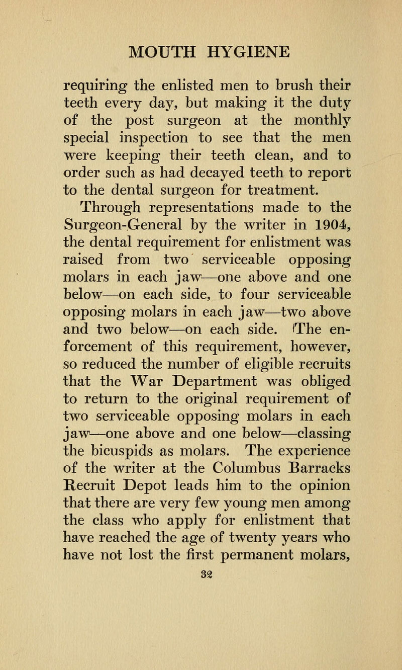 requiring the enlisted men to brush their teeth every day, but making it the duty of the post surgeon at the monthly special inspection to see that the men were keeping their teeth clean, and to order such as had decayed teeth to report to the dental surgeon for treatment. Through representations made to the Surgeon-General by the writer in 1904, the dental requirement for enlistment was raised from two serviceable opposing molars in each jaw—one above and one below—on each side, to four serviceable opposing molars in each jaw—two above and two below—on each side. 'The en- forcement of this requirement, however, so reduced the number of eligible recruits that the War Department was obliged to return to the original requirement of two serviceable opposing molars in each jaw—one above and one below—classing the bicuspids as molars. The experience of the writer at the Columbus Barracks Recruit Depot leads him to the opinion that there are very few young men among the class who apply for enlistment that have reached the age of twenty years who have not lost the first permanent molars,