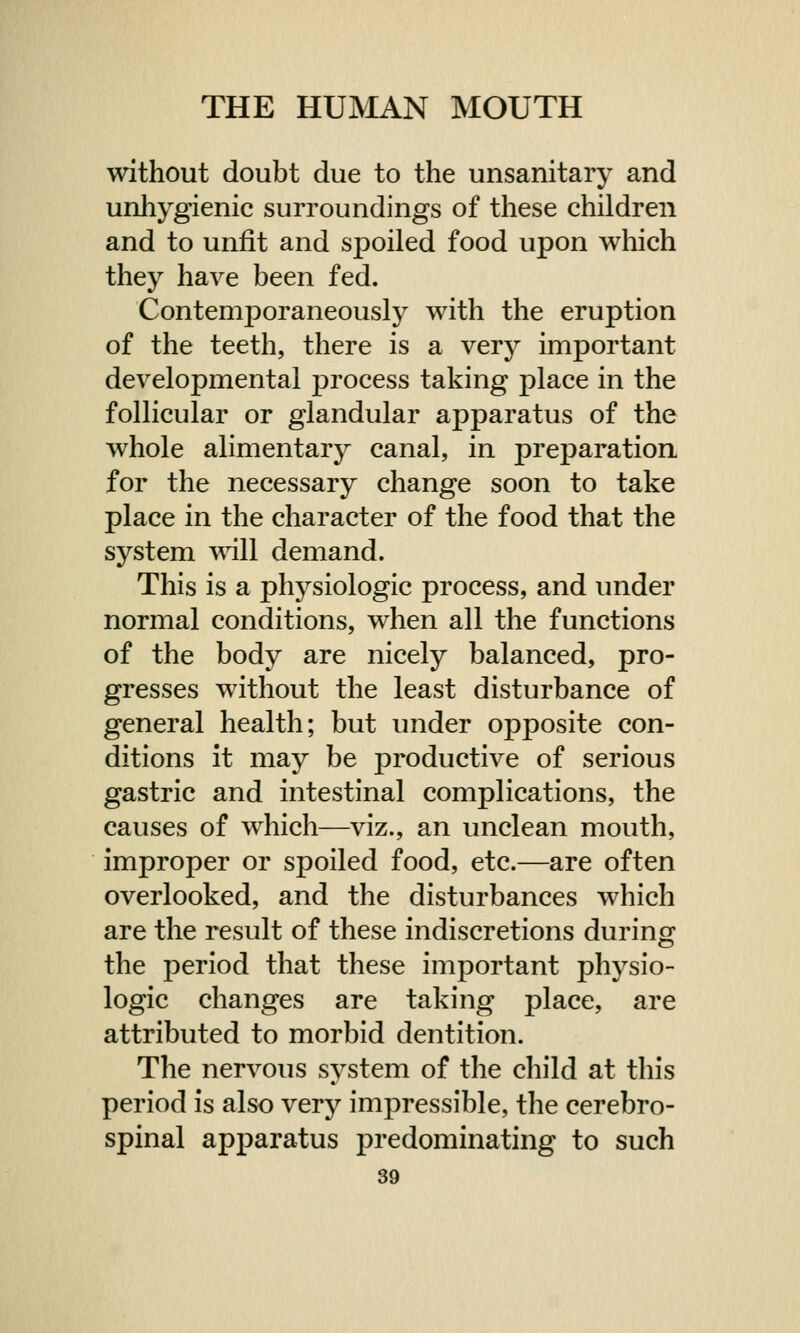 without doubt due to the unsanitary and unhygienic surroundings of these children and to unfit and spoiled food upon which they have been fed. Contemporaneously with the eruption of the teeth, there is a very important developmental process taking place in the follicular or glandular apparatus of the whole alimentary canal, in preparation for the necessary change soon to take place in the character of the food that the system will demand. This is a physiologic process, and under normal conditions, when all the functions of the body are nicely balanced, pro- gresses without the least disturbance of general health; but under opposite con- ditions it may be productive of serious gastric and intestinal complications, the causes of which—viz., an unclean mouth, improper or spoiled food, etc.—are often overlooked, and the disturbances which are the result of these indiscretions during the period that these important physio- logic changes are taking place, are attributed to morbid dentition. The nervous system of the child at this period is also very impressible, the cerebro- spinal apparatus predominating to such