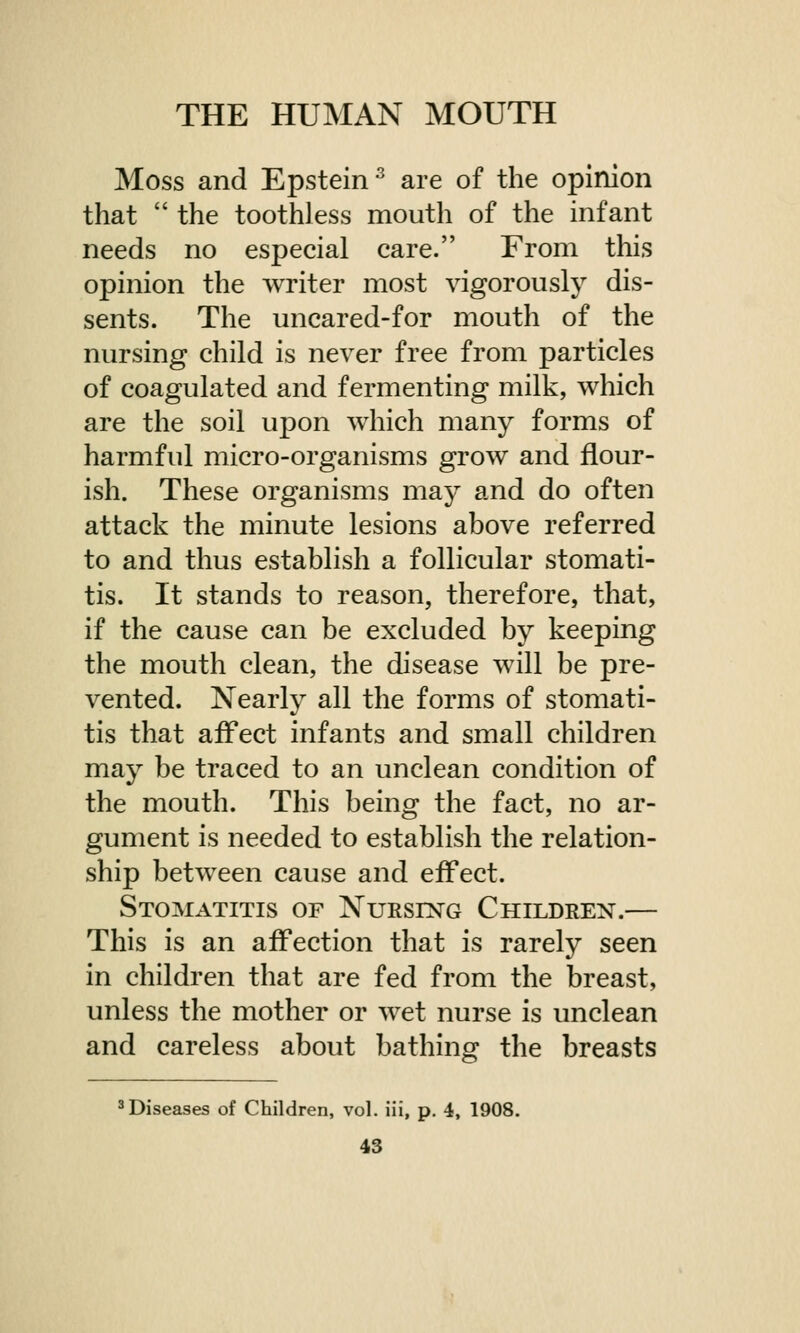 Moss and Epstein3 are of the opinion that  the toothless mouth of the infant needs no especial care. From this opinion the writer most vigorously dis- sents. The uncared-for mouth of the nursing child is never free from particles of coagulated and fermenting milk, which are the soil upon which many forms of harmful micro-organisms grow and flour- ish. These organisms may and do often attack the minute lesions above referred to and thus establish a follicular stomati- tis. It stands to reason, therefore, that, if the cause can be excluded by keeping the mouth clean, the disease will be pre- vented. Nearly all the forms of stomati- tis that affect infants and small children may be traced to an unclean condition of the mouth. This being the fact, no ar- gument is needed to establish the relation- ship between cause and effect. Stomatitis of Nursing Children.— This is an affection that is rarely seen in children that are fed from the breast, unless the mother or wet nurse is unclean and careless about bathing the breasts 3 Diseases of Children, vol. iii, p. 4, 1908.