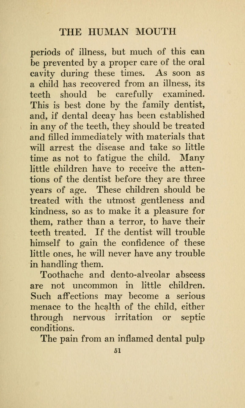 periods of illness, but much of this can be prevented by a proper care of the oral cavity during these times. As soon as a child has recovered from an illness, its teeth should be carefully examined. This is best done by the family dentist, and, if dental decay has been established in any of the teeth, they should be treated and rilled immediately with materials that will arrest the disease and take so little time as not to fatigue the child. Many little children have to receive the atten- tions of the dentist before they are three years of age. These children should be treated with the utmost gentleness and kindness, so as to make it a pleasure for them, rather than a terror, to have their teeth treated. If the dentist will trouble himself to gain the confidence of these little ones, he will never have any trouble in handling them. Toothache and dento-alveolar abscess are not uncommon in little children. Such affections may become a serious menace to the health of the child, either through nervous irritation or septic conditions. The pain from an inflamed dental pulp