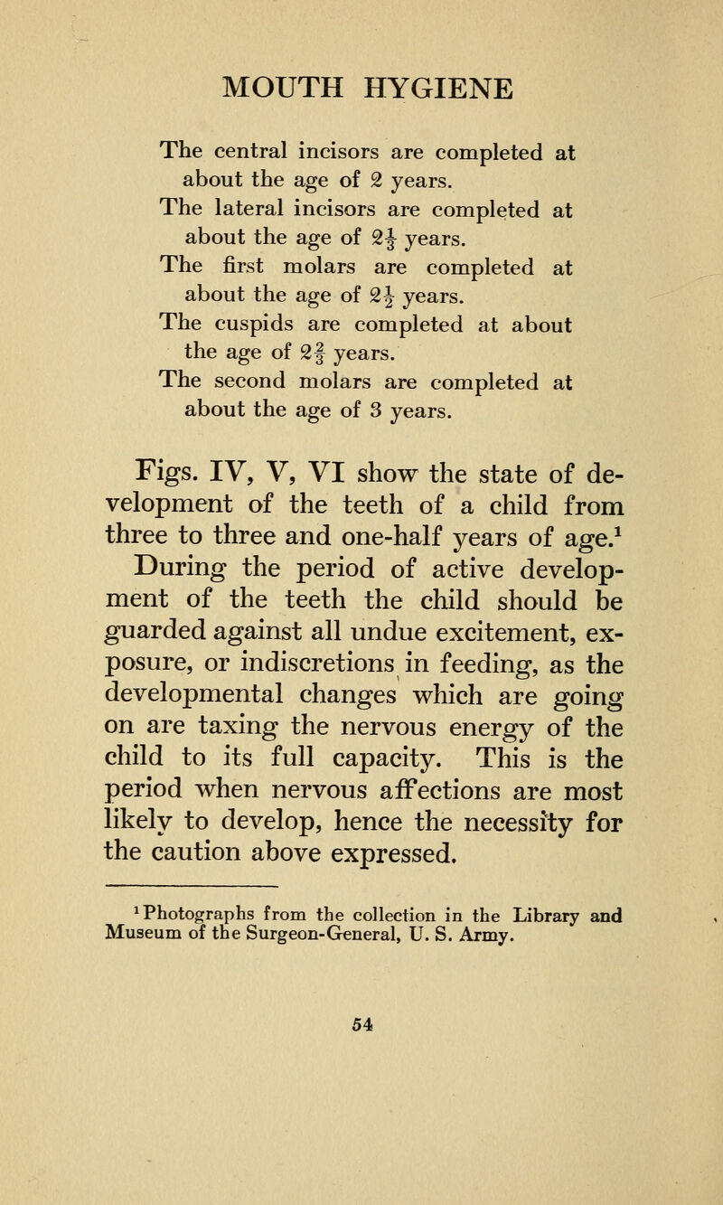 The central incisors are completed at about the age of 2 years. The lateral incisors are completed at about the age of 2 J years. The first molars are completed at about the age of 2\ years. The cuspids are completed at about the age of 2 J years. The second molars are completed at about the age of 3 years. Figs. IV, V, VI show the state of de- velopment of the teeth of a child from three to three and one-half years of age.1 During the period of active develop- ment of the teeth the child should be guarded against all undue excitement, ex- posure, or indiscretions in feeding, as the developmental changes which are going on are taxing the nervous energy of the child to its full capacity. This is the period when nervous affections are most likely to develop, hence the necessity for the caution above expressed. Photographs from the collection in the Library and Museum of the Surgeon-General, U. S. Army.