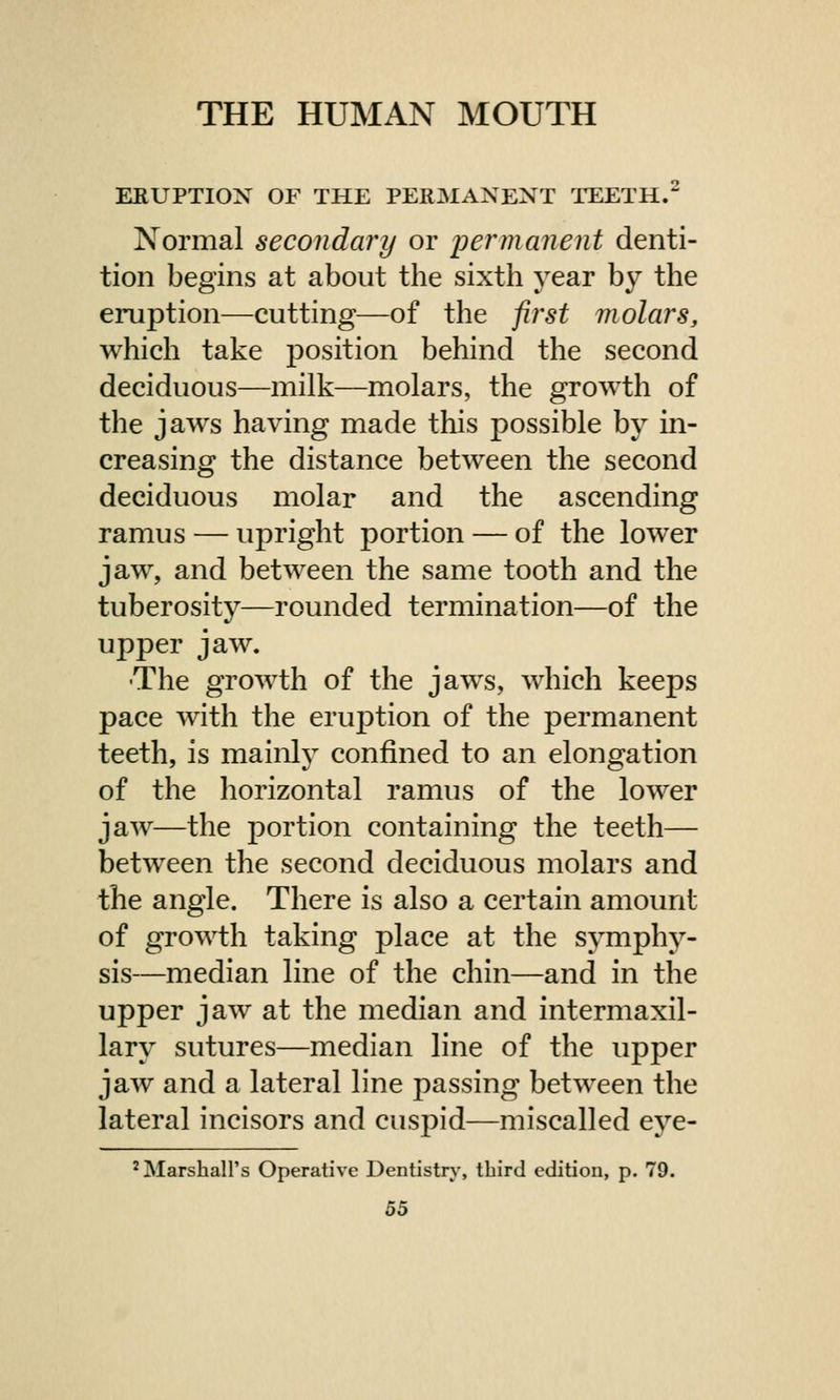 ERUPTION OF THE PERMANENT TEETH.2 Normal secondary or permanent denti- tion begins at about the sixth year by the eruption—cutting—of the first molars, which take position behind the second deciduous—milk—molars, the growth of the jaws having made this possible by in- creasing the distance between the second deciduous molar and the ascending ramus — upright portion — of the lower jaw, and between the same tooth and the tuberosity—rounded termination—of the upper jaw. The growth of the jaws, which keeps pace with the eruption of the permanent teeth, is mainly confined to an elongation of the horizontal ramus of the lower jaw—the portion containing the teeth— between the second deciduous molars and the angle. There is also a certain amount of growth taking place at the symphy- sis—median line of the chin—and in the upper jaw at the median and intermaxil- lary sutures—median line of the upper jaw and a lateral line passing between the lateral incisors and cusj:>id—miscalled eye- 2 Marshall's Operative Dentistry, third edition, p. 79.