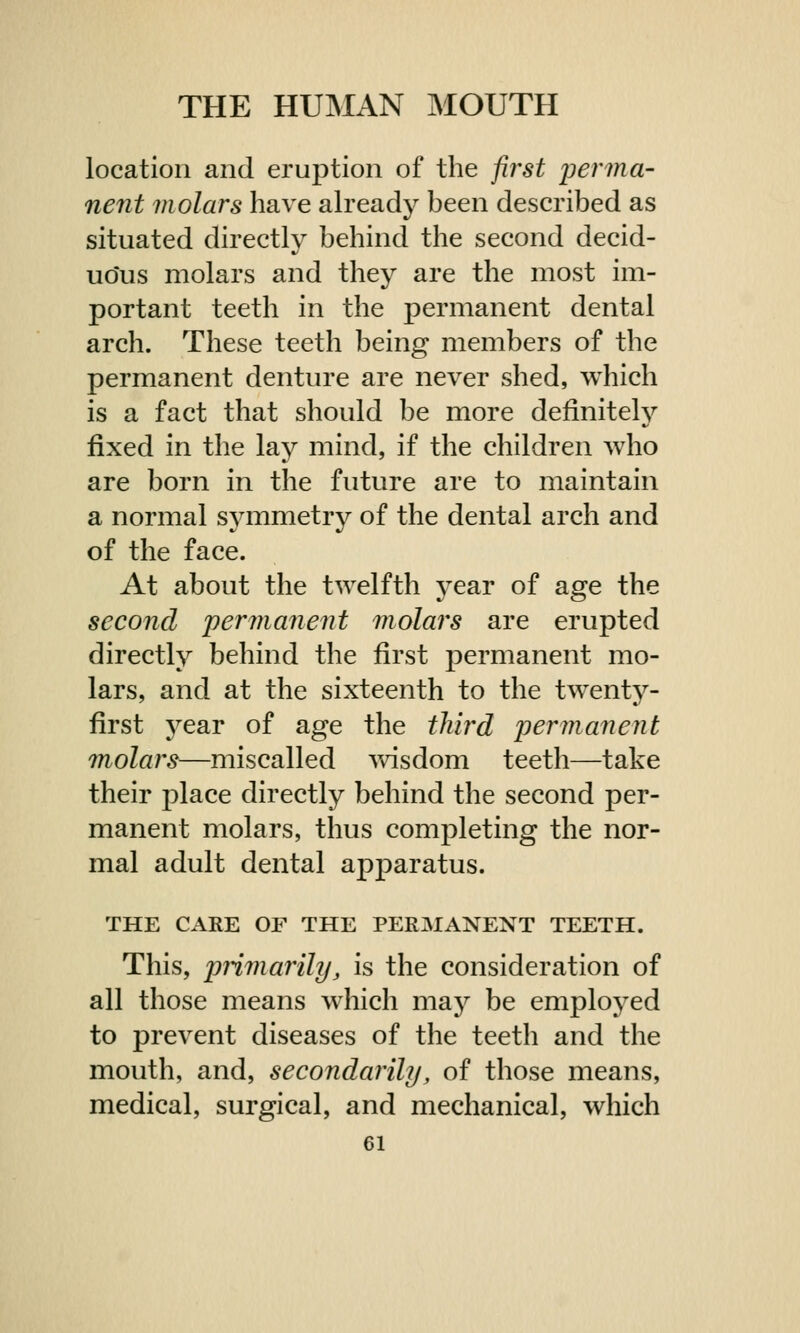 location and eruption of the first perma- nent molars have already been described as situated directly behind the second decid- uous molars and they are the most im- portant teeth in the permanent dental arch. These teeth being members of the permanent denture are never shed, which is a fact that should be more definitely fixed in the lay mind, if the children who are born in the future are to maintain a normal symmetry of the dental arch and of the face. At about the twelfth year of age the second permanent molars are erupted directly behind the first permanent mo- lars, and at the sixteenth to the twenty- first year of age the third permanent molars—miscalled wisdom teeth—take their place directly behind the second per- manent molars, thus completing the nor- mal adult dental apparatus. THE CARE OF THE PERMANENT TEETH. This, primarily, is the consideration of all those means which may be employed to prevent diseases of the teeth and the mouth, and, secondarily, of those means, medical, surgical, and mechanical, which