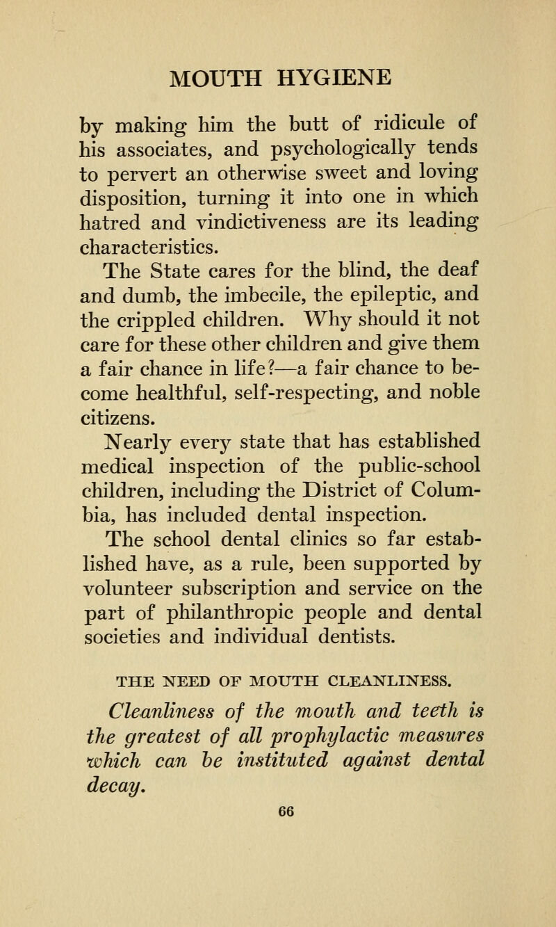 by making him the butt of ridicule of his associates, and psychologically tends to pervert an otherwise sweet and loving disposition, turning it into one in which hatred and vindictiveness are its leading characteristics. The State cares for the blind, the deaf and dumb, the imbecile, the epileptic, and the crippled children. Why should it not care for these other children and give them a fair chance in life ?—a fair chance to be- come healthful, self-respecting, and noble citizens. Nearly every state that has established medical inspection of the public-school children, including the District of Colum- bia, has included dental inspection. The school dental clinics so far estab- lished have, as a rule, been supported by volunteer subscription and service on the part of philanthropic people and dental societies and individual dentists. THE NEED OF MOUTH CLEANLINESS. Cleanliness of the mouth and teeth is the greatest of all prophylactic measures which can he instituted against dental decay.
