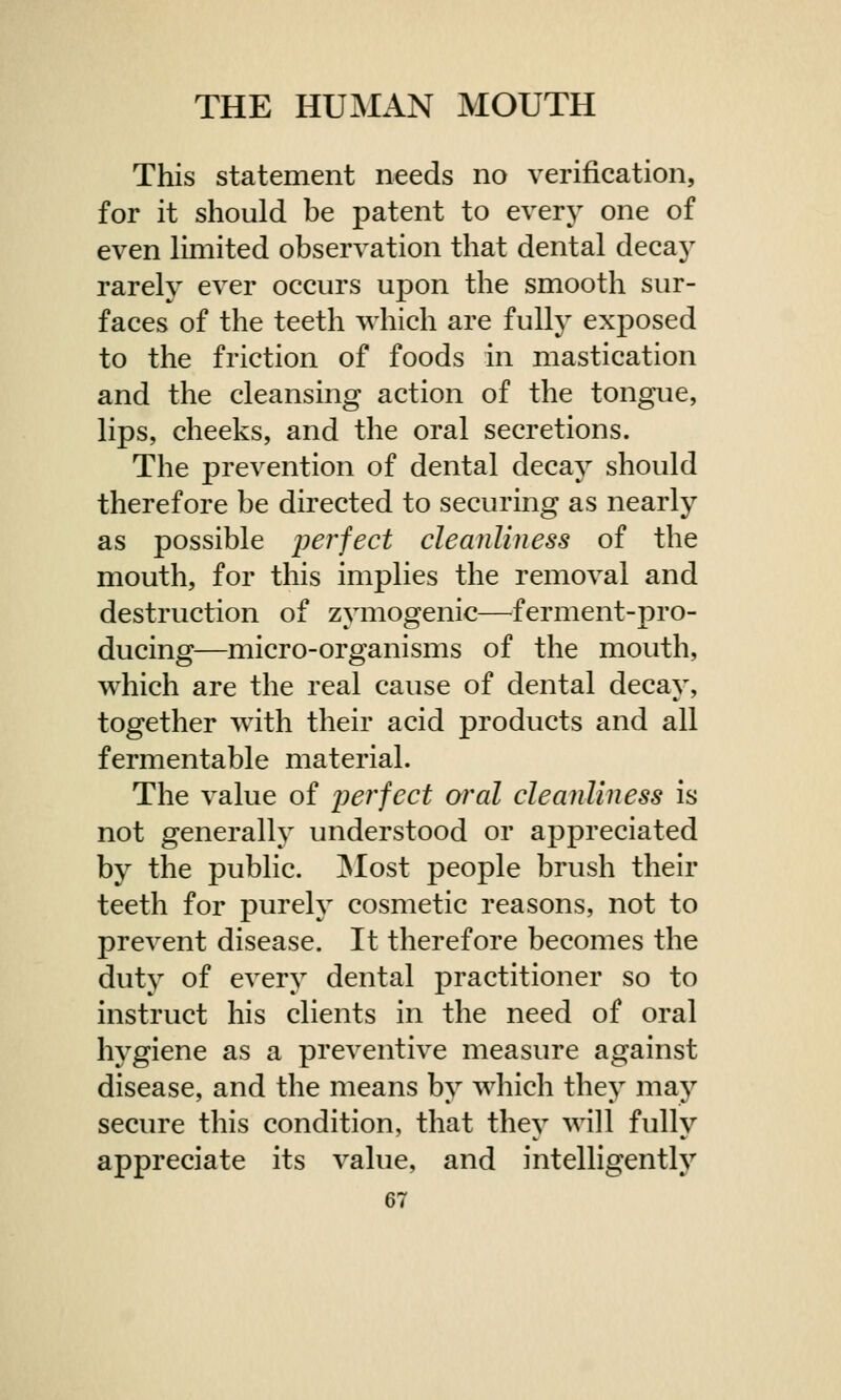 This statement needs no verification, for it should be patent to every one of even limited observation that dental decay rarely ever occurs upon the smooth sur- faces of the teeth which are fully exposed to the friction of foods in mastication and the cleansing action of the tongue, lips, cheeks, and the oral secretions. The prevention of dental decay should therefore be directed to securing as nearly as possible perfect cleanliness of the mouth, for this implies the removal and destruction of zymogenic—ferment-pro- ducing—micro-organisms of the mouth, which are the real cause of dental decay, together with their acid products and all fermentable material. The value of perfect oral cleanliness is not generally understood or appreciated by the public. Most people brush their teeth for purely cosmetic reasons, not to prevent disease. It therefore becomes the duty of every dental practitioner so to instruct his clients in the need of oral hygiene as a preventive measure against disease, and the means by which they may secure this condition, that thev will fnllv appreciate its value, and intelligently