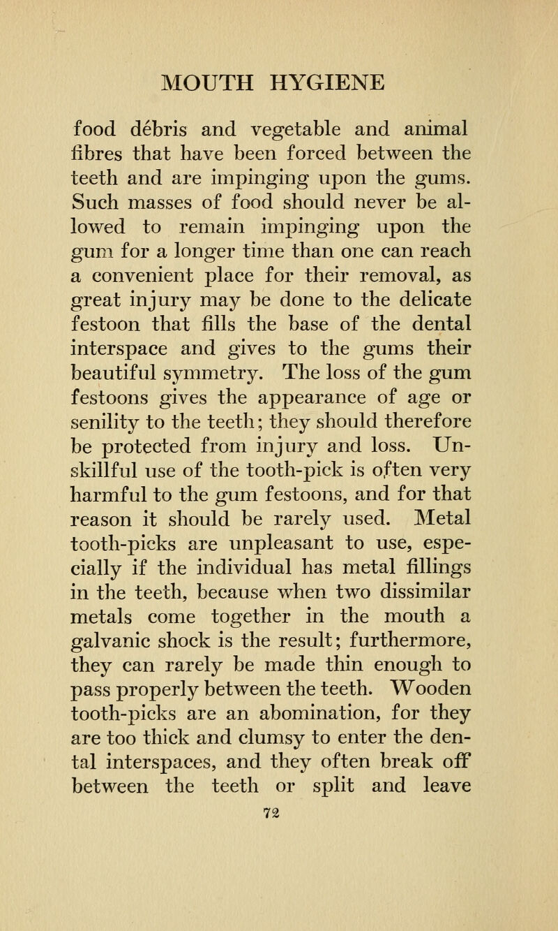 food debris and vegetable and animal fibres that have been forced between the teeth and are impinging upon the gums. Such masses of food should never be al- lowed to remain impinging upon the gum for a longer time than one can reach a convenient place for their removal, as great injury may be done to the delicate festoon that fills the base of the dental interspace and gives to the gums their beautiful symmetry. The loss of the gum festoons gives the appearance of age or senility to the teeth; they should therefore be protected from injury and loss. Un- skillful use of the tooth-pick is often very harmful to the gum festoons, and for that reason it should be rarely used. Metal tooth-picks are unpleasant to use, espe- cially if the individual has metal fillings in the teeth, because when two dissimilar metals come together in the mouth a galvanic shock is the result; furthermore, they can rarely be made thin enough to pass properly between the teeth. Wooden tooth-picks are an abomination, for they are too thick and clumsy to enter the den- tal interspaces, and they often break off between the teeth or split and leave