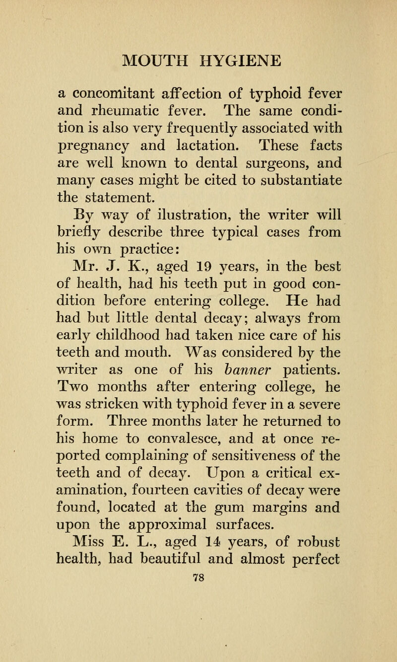 a concomitant affection of typhoid fever and rheumatic fever. The same condi- tion is also very frequently associated with pregnancy and lactation. These facts are well known to dental surgeons, and many cases might be cited to substantiate the statement. By way of ilustration, the writer will briefly describe three typical cases from his own practice: Mr. J. K., aged 19 years, in the best of health, had his teeth put in good con- dition before entering college. He had had but little dental decay; always from early childhood had taken nice care of his teeth and mouth. Was considered by the writer as one of his banner patients. Two months after entering college, he was stricken with typhoid fever in a severe form. Three months later he returned to his home to convalesce, and at once re- ported complaining of sensitiveness of the teeth and of decay. Upon a critical ex- amination, fourteen cavities of decay were found, located at the gum margins and upon the approximal surfaces. Miss E. L., aged 14 years, of robust health, had beautiful and almost perfect