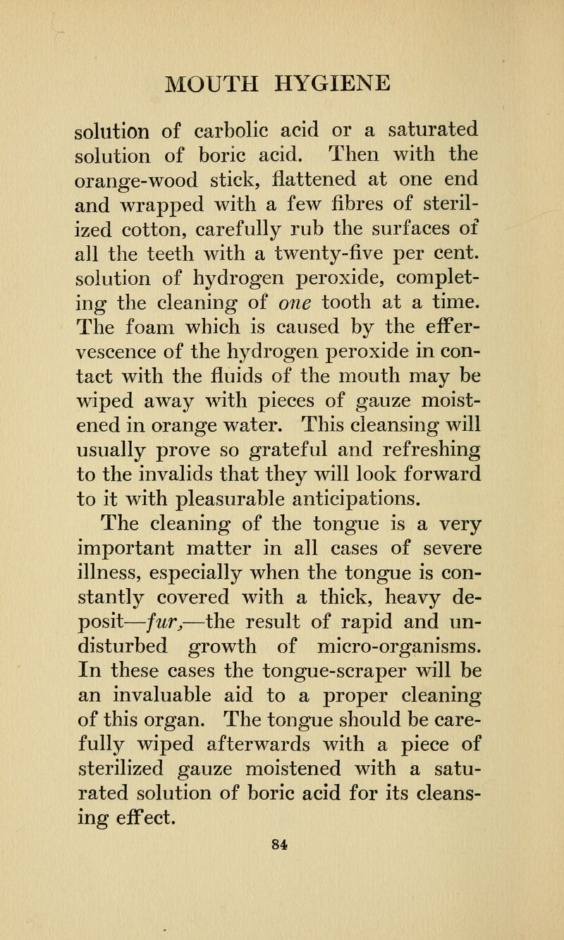 solution of carbolic acid or a saturated solution of boric acid. Then with the orange-wood stick, flattened at one end and wrapped with a few fibres of steril- ized cotton, carefully rub the surfaces of all the teeth with a twenty-five per cent, solution of hydrogen peroxide, complet- ing the cleaning of one tooth at a time. The foam which is caused by the effer- vescence of the hydrogen peroxide in con- tact with the fluids of the mouth may be wiped away with pieces of gauze moist- ened in orange water. This cleansing will usually prove so grateful and refreshing to the invalids that they will look forward to it with pleasurable anticipations. The cleaning of the tongue is a very important matter in all cases of severe illness, especially when the tongue is con- stantly covered with a thick, heavy de- posit—furj,—the result of rapid and un- disturbed growth of micro-organisms. In these cases the tongue-scraper will be an invaluable aid to a proper cleaning of this organ. The tongue should be care- fully wiped afterwards with a piece of sterilized gauze moistened with a satu- rated solution of boric acid for its cleans- ing effect.