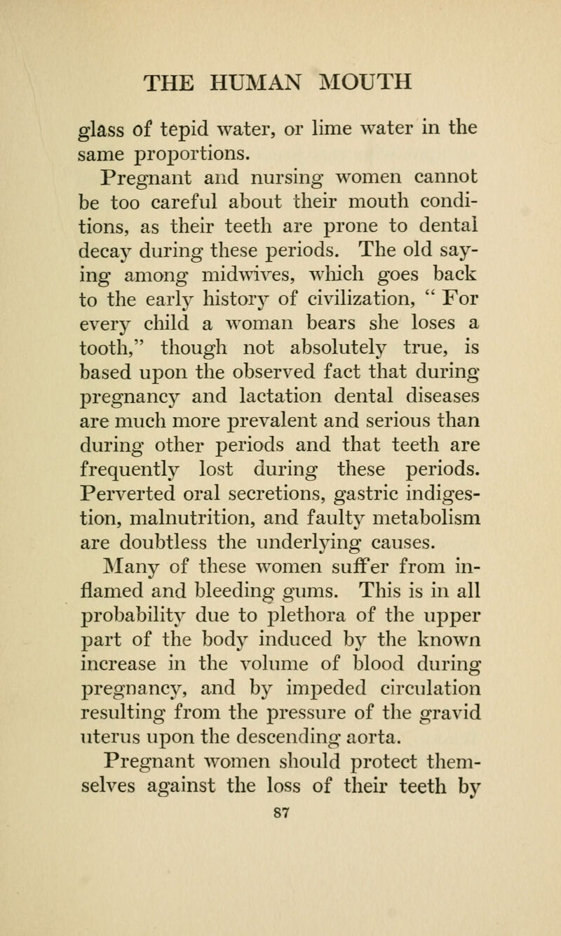 glass of tepid water, or lime water in the same proportions. Pregnant and nursing women cannot be too careful about their mouth condi- tions, as their teeth are prone to dental decay during these periods. The old say- ing among midwives, which goes back to the early history of civilization,  For every child a woman bears she loses a tooth, though not absolutely true, is based upon the observed fact that during pregnancy and lactation dental diseases are much more prevalent and serious than during other periods and that teeth are frequently lost during these periods. Perverted oral secretions, gastric indiges- tion, malnutrition, and faulty metabolism are doubtless the underlying causes. Many of these women suffer from in- flamed and bleeding gums. This is in all probability due to plethora of the upper part of the body induced by the known increase in the volume of blood during pregnancy, and by impeded circulation resulting from the pressure of the gravid uterus upon the descending aorta. Pregnant women should protect them- selves against the loss of their teeth by