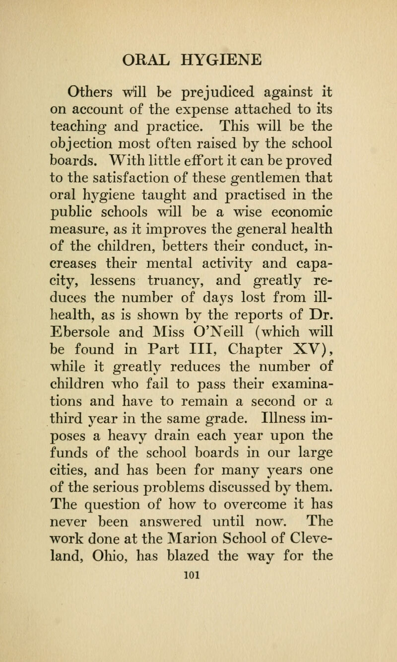 Others will be prejudiced against it on account of the expense attached to its teaching and practice. This will be the objection most often raised by the school boards. With little effort it can be proved to the satisfaction of these gentlemen that oral hygiene taught and practised in the public schools will be a wise economic measure, as it improves the general health of the children, betters their conduct, in- creases their mental activity and capa- city, lessens truancy, and greatly re- duces the number of da}^s lost from ill- health, as is shown by the reports of Dr. Ebersole and Miss O'Neill (which will be found in Part III, Chapter XV), while it greatly reduces the number of children who fail to pass their examina- tions and have to remain a second or a third year in the same grade. Illness im- poses a heavy drain each year upon the funds of the school boards in our large cities, and has been for many years one of the serious problems discussed by them. The question of how to overcome it has never been answered until now. The work done at the Marion School of Cleve- land, Ohio, has blazed the way for the