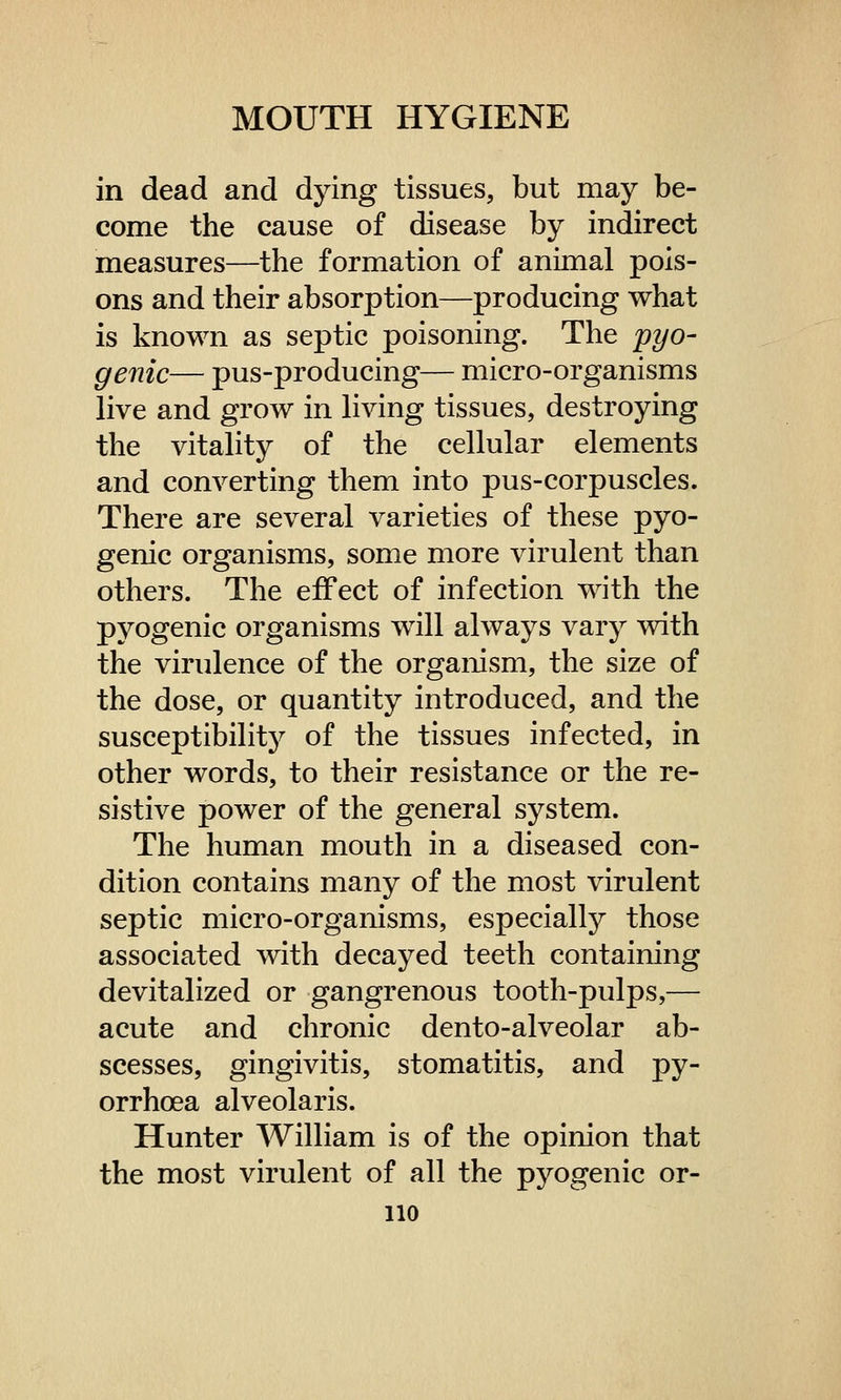 in dead and dying tissues, but may be- come the cause of disease by indirect measures—the formation of animal pois- ons and their absorption—producing what is known as septic poisoning. The 'pyo- genic— pus-producing— micro-organisms live and grow in living tissues, destroying the vitality of the cellular elements and converting them into pus-corpuscles. There are several varieties of these pyo- genic organisms, some more virulent than others. The effect of infection with the pyogenic organisms will always vary with the virulence of the organism, the size of the dose, or quantity introduced, and the susceptibility of the tissues infected, in other words, to their resistance or the re- sistive power of the general system. The human mouth in a diseased con- dition contains many of the most virulent septic micro-organisms, especially those associated with decayed teeth containing devitalized or gangrenous tooth-pulps,— acute and chronic dento-alveolar ab- scesses, gingivitis, stomatitis, and py- orrhoea alveolaris. Hunter William is of the opinion that the most virulent of all the pyogenic or-