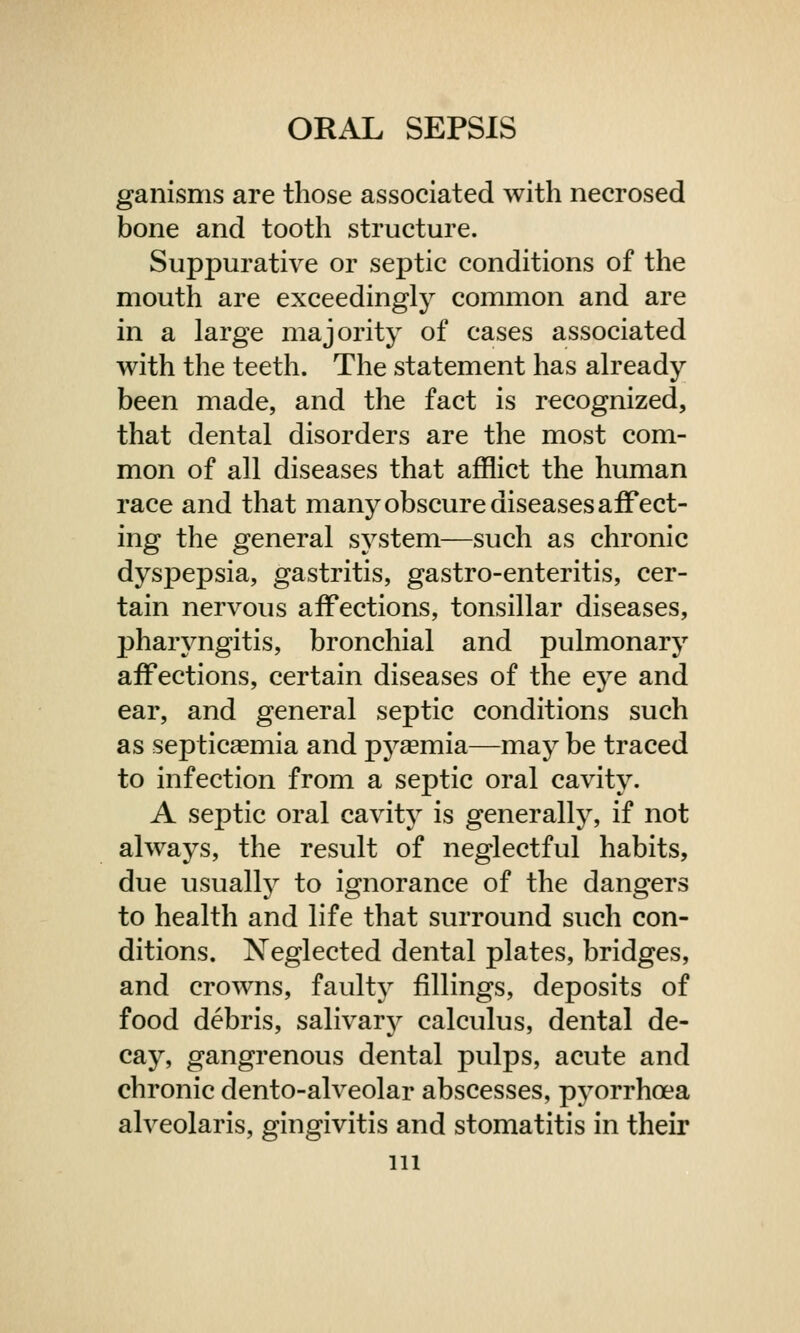 ganisms are those associated with necrosed bone and tooth structure. Suppurative or septic conditions of the mouth are exceedingly common and are in a large majority of cases associated with the teeth. The statement has already been made, and the fact is recognized, that dental disorders are the most com- mon of all diseases that afflict the human race and that many obscure diseases affect- ing the general system—such as chronic dyspepsia, gastritis, gastro-enteritis, cer- tain nervous affections, tonsillar diseases, pharyngitis, bronchial and pulmonary affections, certain diseases of the eye and ear, and general septic conditions such as septicaemia and pyaemia—may be traced to infection from a septic oral cavity. A septic oral cavity is generally, if not always, the result of neglectful habits, due usually to ignorance of the dangers to health and life that surround such con- ditions. Neglected dental plates, bridges, and crowns, faulty fillings, deposits of food debris, salivary calculus, dental de- cay, gangrenous dental pulps, acute and chronic dento-alveolar abscesses, pyorrhoea alveolaris, gingivitis and stomatitis in their