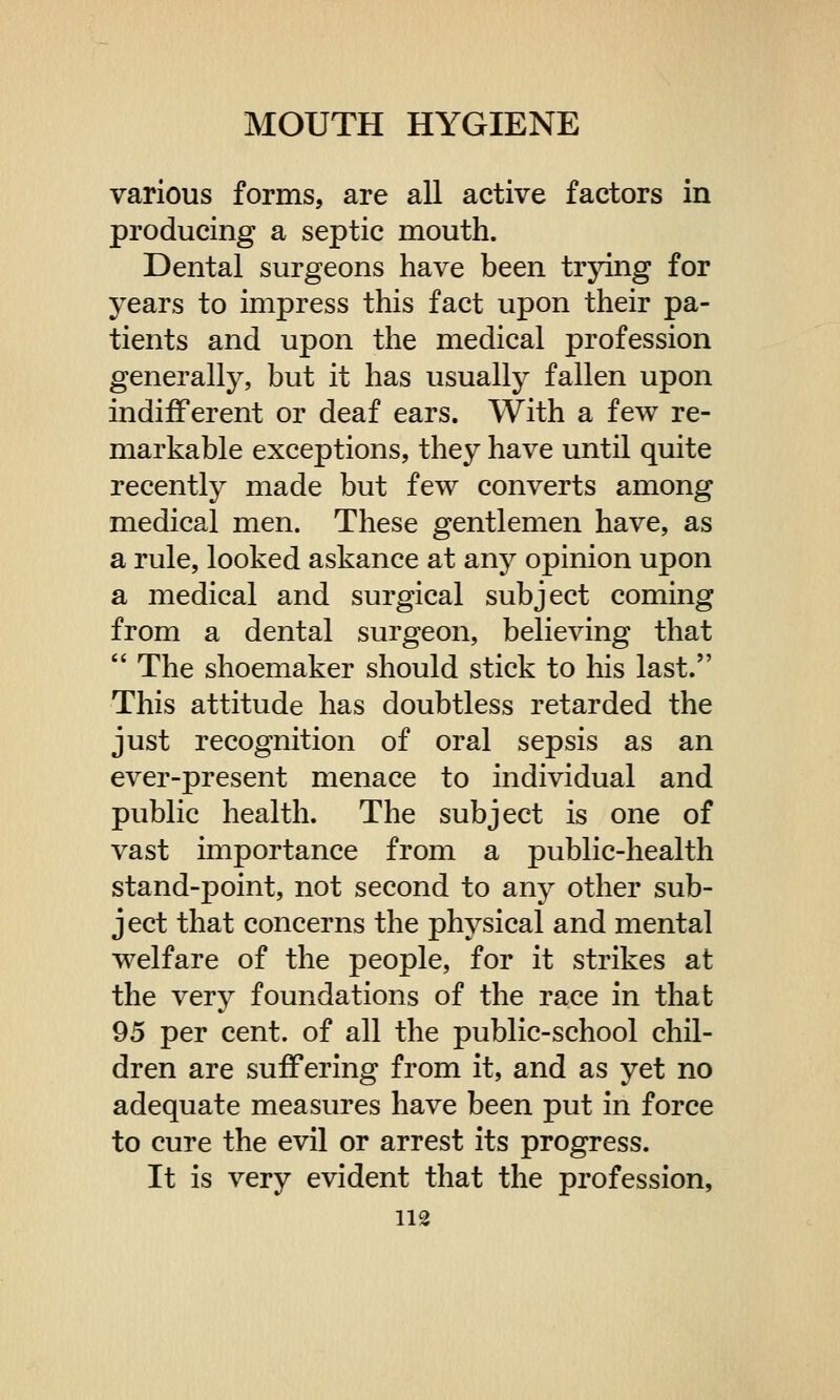 various forms, are all active factors in producing a septic mouth. Dental surgeons have been trying for years to impress this fact upon their pa- tients and upon the medical profession generally, but it has usually fallen upon indifferent or deaf ears. With a few re- markable exceptions, they have until quite recently made but few converts among medical men. These gentlemen have, as a rule, looked askance at any opinion upon a medical and surgical subject coming from a dental surgeon, believing that  The shoemaker should stick to his last. This attitude has doubtless retarded the just recognition of oral sepsis as an ever-present menace to individual and public health. The subject is one of vast importance from a public-health stand-point, not second to any other sub- j ect that concerns the physical and mental welfare of the people, for it strikes at the very foundations of the race in that 95 per cent, of all the public-school chil- dren are suffering from it, and as yet no adequate measures have been put in force to cure the evil or arrest its progress. It is very evident that the profession,