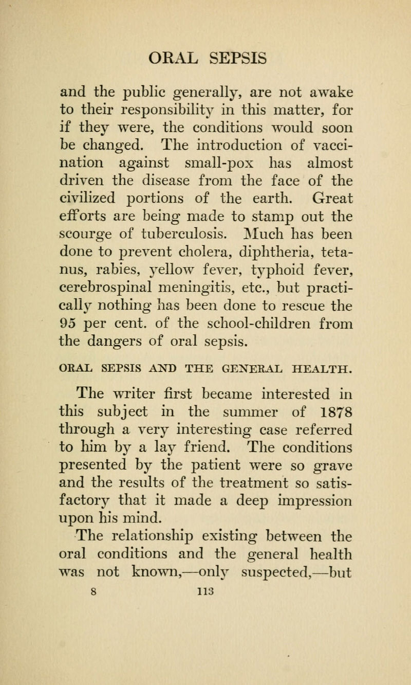 and the public generally, are not awake to their responsibility in this matter, for if they were, the conditions would soon be changed. The introduction of vacci- nation against small-pox has almost driven the disease from the face of the ciyilized portions of the earth. Great efforts are being made to stamp out the scourge of tuberculosis. Much has been done to prevent cholera, diphtheria, teta- nus, rabies, yellow fever, typhoid fever, cerebrospinal meningitis, etc., but practi- cally nothing has been done to rescue the 95 per cent, of the school-children from the dangers of oral sepsis. ORAL SEPSIS AND THE GENERAL HEALTH. The writer first became interested in this subject in the summer of 1878 through a very interesting case referred to him by a lay friend. The conditions presented by the patient were so grave and the results of the treatment so satis- factory that it made a deep impression upon his mind. The relationship existing between the oral conditions and the general health was not known,—only suspected,—but