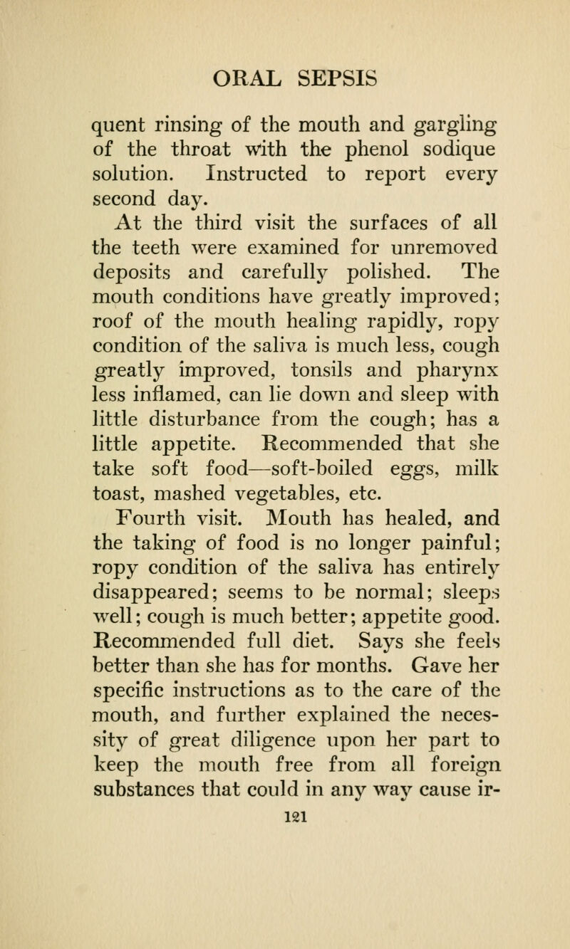 quent rinsing of the mouth and gargling of the throat with the phenol sodique solution. Instructed to report every second day. At the third visit the surfaces of all the teeth were examined for unremoved deposits and carefully polished. The mouth conditions have greatly improved; roof of the mouth healing rapidly, ropy condition of the saliva is much less, cough greatly improved, tonsils and pharynx less inflamed, can lie down and sleep wTith little disturbance from the cough; has a little appetite. Recommended that she take soft food—soft-boiled eggs, milk toast, mashed vegetables, etc. Fourth visit. Mouth has healed, and the taking of food is no longer painful; ropy condition of the saliva has entirely disappeared; seems to be normal; sleeps well; cough is much better; appetite good. Recommended full diet. Says she feels better than she has for months. Gave her specific instructions as to the care of the mouth, and further explained the neces- sity of great diligence upon her part to keep the mouth free from all foreign substances that could in any way cause ir-