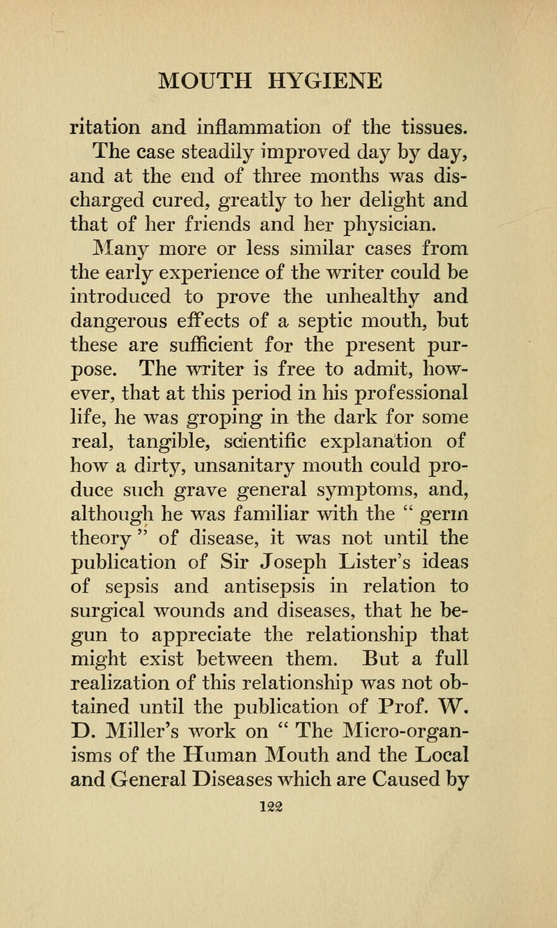 ritation and inflammation of the tissues. The case steadily improved day by day, and at the end of three months was dis- charged cured, greatly to her delight and that of her friends and her physician. Many more or less similar cases from the early experience of the writer could be introduced to prove the unhealthy and dangerous effects of a septic mouth, but these are sufficient for the present pur- pose. The writer is free to admit, how- ever, that at this period in his professional life, he was groping in the dark for some real, tangible, scientific explanation of how a dirty, unsanitary mouth could pro- duce such grave general symptoms, and, although he was familiar with the  germ theory  of disease, it was not until the publication of Sir Joseph Lister's ideas of sepsis and antisepsis in relation to surgical wounds and diseases, that he be- gun to appreciate the relationship that might exist between them. But a full realization of this relationship was not ob- tained until the publication of Prof. W. D. Miller's work on  The Micro-organ- isms of the Human Mouth and the Local and General Diseases which are Caused by