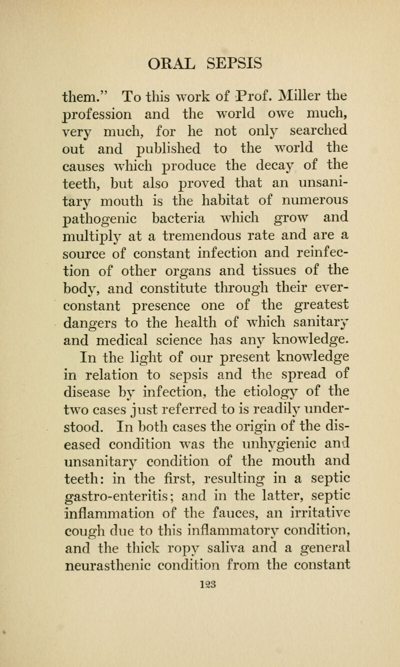 them. To this work of Prof. Miller the profession and the world owe much, very much, for he not only searched out and published to the world the causes which produce the decay of the teeth, but also proved that an unsani- tary mouth is the habitat of numerous pathogenic bacteria which grow and multiply at a tremendous rate and are a source of constant infection and reinfec- tion of other organs and tissues of the body, and constitute through their ever- constant presence one of the greatest dangers to the health of which sanitary and medical science has any knowledge. In the light of our present knowledge in relation to sepsis and the spread of disease by infection, the etiology of the two cases just referred to is readily under- stood. In both cases the origin of the dis- eased condition was the unhygienic and unsanitary condition of the mouth and teeth: in the first, resulting in a septic gastro-enteritis; and in the latter, septic inflammation of the fauces, an irritative cough due to this inflammatory condition, and the thick ropy saliva and a general neurasthenic condition from the constant