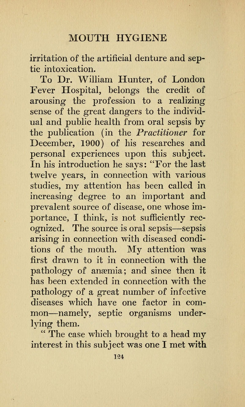 irritation of the artificial denture and sep- tic intoxication. To Dr. William Hunter, of London Fever Hospital, belongs the credit of arousing the profession to a realizing sense of the great dangers to the individ- ual and public health from oral sepsis by the publication (in the Practitioner for December, 1900) of his researches and personal experiences upon this subject. In his introduction he says: For the last twelve years, in connection with various studies, my attention has been called in increasing degree to an important and prevalent source of disease, one whose im- portance, I think, is not sufficiently rec- ognized. The source is oral sepsis—sepsis arising in connection with diseased condi- tions of the mouth. My attention was first drawn to it in connection with the pathology of anaemia; and since then it has been extended in connection with the pathology of a great number of infective diseases which have one factor in com- mon—namely, septic organisms under- lying them. ' The case which brought to a head my interest in this subject was one I met with