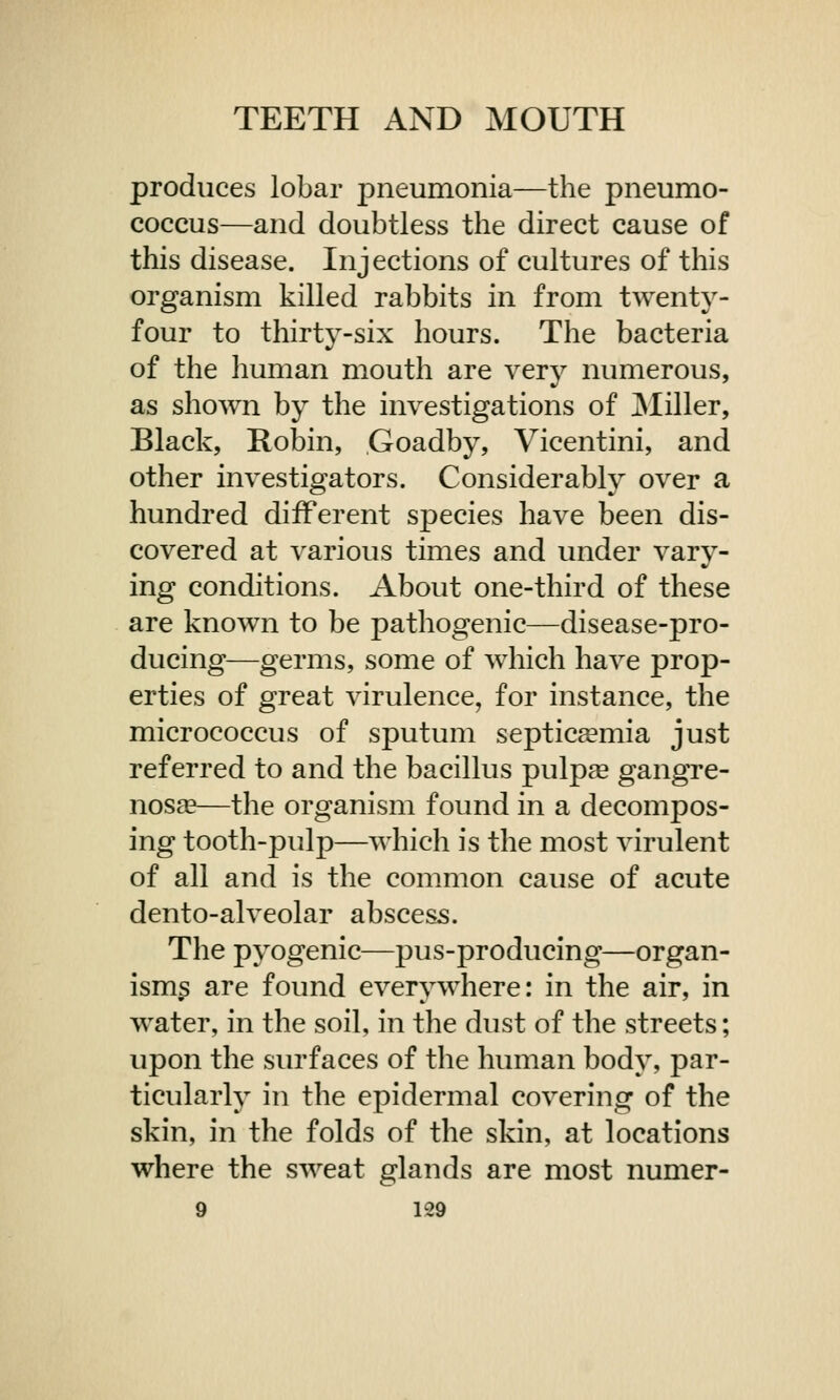 produces lobar pneumonia—the pneumo- coccus—and doubtless the direct cause of this disease. Injections of cultures of this organism killed rabbits in from twenty- four to thirty-six hours. The bacteria of the human mouth are very numerous, as shown by the investigations of Miller, Black, Robin, Goadby, Vicentini, and other investigators. Considerably over a hundred different species have been dis- covered at various times and under vary- ing conditions. About one-third of these are known to be pathogenic—disease-pro- ducing—germs, some of which have prop- erties of great virulence, for instance, the micrococcus of sputum septicaemia just referred to and the bacillus pulpaa gangre- nosa?—the organism found in a decompos- ing tooth-pulp—which is the most virulent of all and is the common cause of acute dento-alveolar abscess. The pyogenic—pus-producing—organ- isms are found everywhere: in the air, in water, in the soil, in the dust of the streets; upon the surfaces of the human body, par- ticularly in the epidermal covering of the skin, in the folds of the skin, at locations where the sweat glands are most numer-