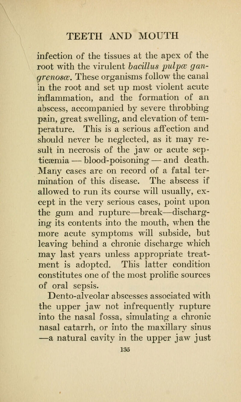 infection of the tissues at the apex of the root with the virulent bacillus pulpce gan- grenosa?. These organisms follow the canal in the root and set up most violent acute inflammation, and the formation of an abscess, accompanied by severe throbbing pain, great swelling, and elevation of tem- perature. This is a serious affection and should never be neglected, as it may re- sult in necrosis of the jaw or acute sep- ticaemia — blood-poisoning — and death. Many cases are on record of a fatal ter- mination of this disease. The abscess if allowed to run its course will usually, ex- cept in the very serious cases, point upon the gum and rupture—break—discharg- ing its contents into the mouth, when the more acute symptoms will subside, but leaving behind a chronic discharge which may last years unless appropriate treat- ment is adopted. This latter condition constitutes one of the most prolific sources of oral sepsis. Dento-alveolar abscesses associated with the upper jaw not infrequently rupture into the nasal fossa, simulating a chronic nasal catarrh, or into the maxillary sinus —a natural cavity in the upper jaw just