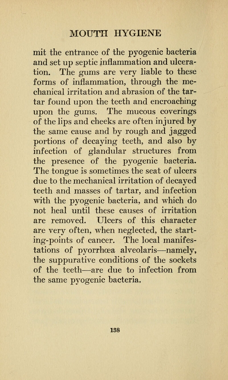 mit the entrance of the pyogenic bacteria and set up septic inflammation and ulcera- tion. The gums are very liable to these forms of inflammation, through the me- chanical irritation and abrasion of the tar- tar found upon the teeth and encroaching upon the gums. The mucous coverings of the lips and cheeks are often injured by the same cause and by rough and jagged portions of decaying teeth, and also by infection of glandular structures from the presence of the pyogenic bacteria. The tongue is sometimes the seat of ulcers due to the mechanical irritation of decayed teeth and masses of tartar, and infection with the pyogenic bacteria, and which do not heal until these causes of irritation are removed. Ulcers of this character are very often, when neglected, the start- ing-points of cancer. The local manifes- tations of pyorrhoea alveolaris—namely, the suppurative conditions of the sockets of the teeth—are due to infection from the same pyogenic bacteria.