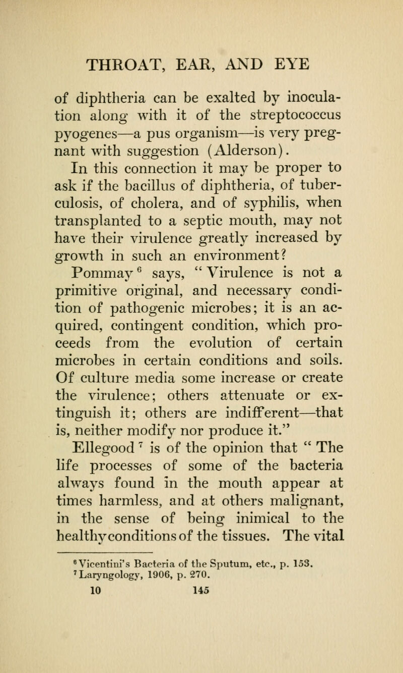 of diphtheria can be exalted by inocula- tion along with it of the streptococcus pyogenes—a pus organism—is very preg- nant with suggestion (Alderson). In this connection it may be proper to ask if the bacillus of diphtheria, of tuber- culosis, of cholera, and of syphilis, when transplanted to a septic mouth, may not have their virulence greatly increased by growth in such an environment? Pommay6 says,  Virulence is not a primitive original, and necessary condi- tion of pathogenic microbes; it is an ac- quired, contingent condition, which pro- ceeds from the evolution of certain microbes in certain conditions and soils. Of culture media some increase or create the virulence; others attenuate or ex- tinguish it; others are indifferent—that is, neither modify nor produce it. Ellegood 7 is of the opinion that  The life processes of some of the bacteria always found in the mouth appear at times harmless, and at others malignant, in the sense of being inimical to the healthvconditions of the tissues. The vital 8 Vicentini's Bacteria of the Sputum, etc., p. 153. 7 Laryngology, 1906, p. 270.