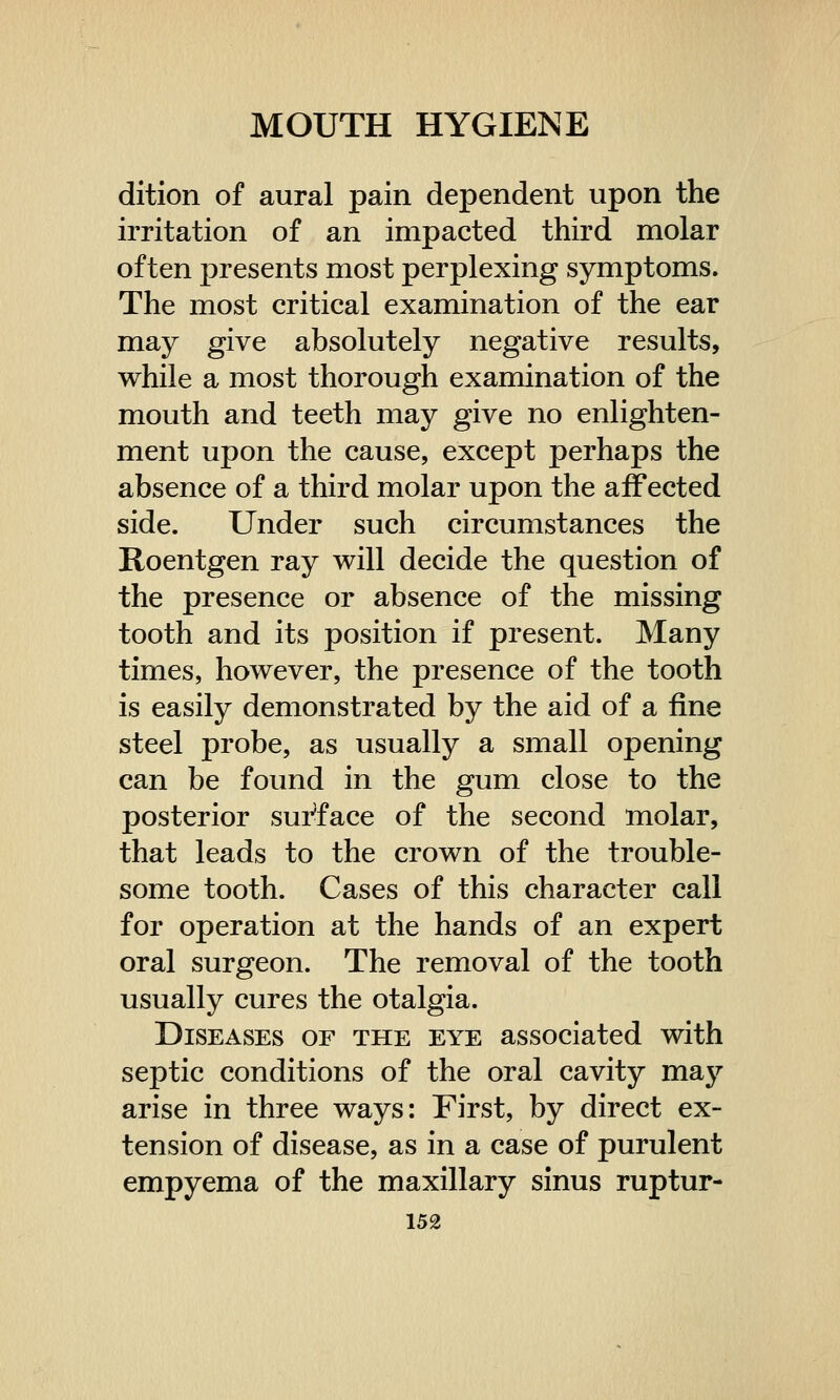 dition of aural pain dependent upon the irritation of an impacted third molar often presents most perplexing symptoms. The most critical examination of the ear may give absolutely negative results, while a most thorough examination of the mouth and teeth may give no enlighten- ment upon the cause, except perhaps the absence of a third molar upon the affected side. Under such circumstances the Roentgen ray will decide the question of the presence or absence of the missing tooth and its position if present. Many times, however, the presence of the tooth is easily demonstrated by the aid of a fine steel probe, as usually a small opening can be found in the gum close to the posterior surface of the second molar, that leads to the crown of the trouble- some tooth. Cases of this character call for operation at the hands of an expert oral surgeon. The removal of the tooth usually cures the otalgia. Diseases of the eye associated with septic conditions of the oral cavity may arise in three ways: First, by direct ex- tension of disease, as in a case of purulent empyema of the maxillary sinus ruptur-