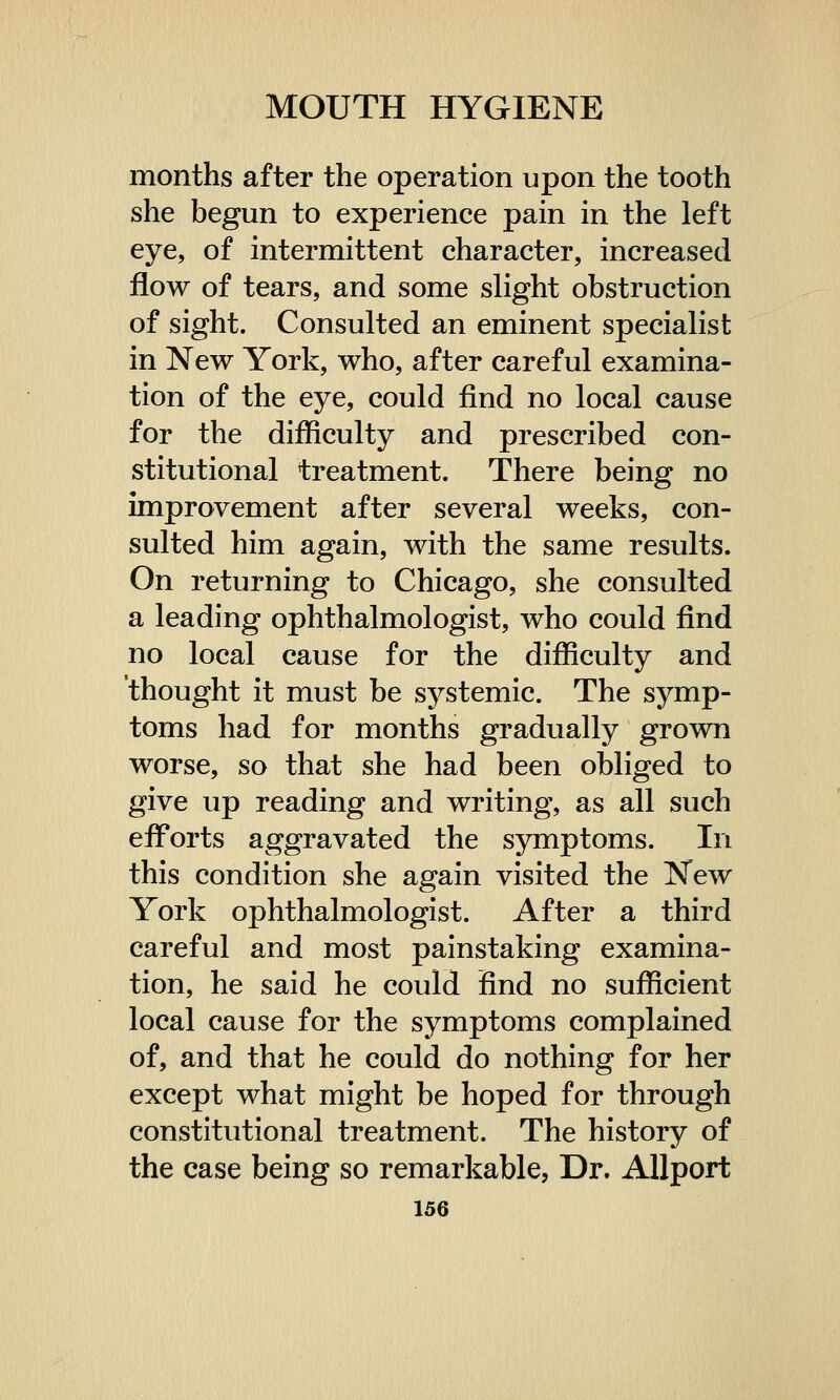 months after the operation upon the tooth she begun to experience pain in the left eye, of intermittent character, increased flow of tears, and some slight obstruction of sight. Consulted an eminent specialist in New York, who, after careful examina- tion of the eye, could find no local cause for the difficulty and prescribed con- stitutional treatment. There being no improvement after several weeks, con- sulted him again, with the same results. On returning to Chicago, she consulted a leading ophthalmologist, who could find no local cause for the difficulty and thought it must be systemic. The symp- toms had for months gradually grown worse, so that she had been obliged to give up reading and writing, as all such efforts aggravated the symptoms. In this condition she again visited the New York ophthalmologist. After a third careful and most painstaking examina- tion, he said he could find no sufficient local cause for the symptoms complained of, and that he could do nothing for her except what might be hoped for through constitutional treatment. The history of the case being so remarkable, Dr. Allport