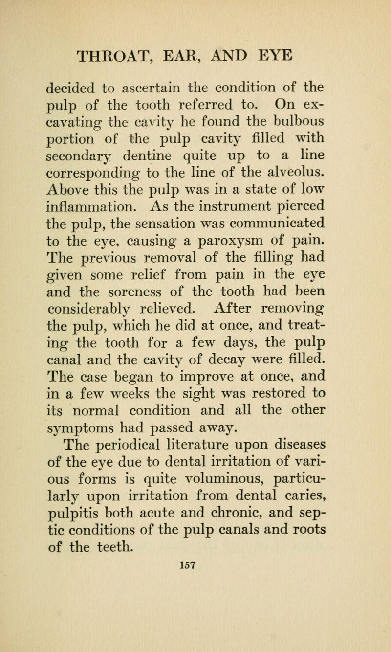 decided to ascertain the condition of the pulp of the tooth referred to. On ex- cavating the cavity he found the bulbous portion of the pulp cavity filled with secondary dentine quite up to a line corresponding to the line of the alveolus. Above this the pulp was in a state of low inflammation. As the instrument pierced the pulp, the sensation was communicated to the eye, causing a paroxysm of pain. The previous removal of the filling had given some relief from pain in the eye and the soreness of the tooth had been considerably relieved. After removing the pulp, which he did at once, and treat- ing the tooth for a few days, the pulp canal and the cavity of decay were filled. The case began to improve at once, and in a few weeks the sight was restored to its normal condition and all the other symptoms had passed away. The periodical literature upon diseases of the eye due to dental irritation of vari- ous forms is quite voluminous, particu- larly upon irritation from dental caries, pulpitis both acute and chronic, and sep- tic conditions of the pulp canals and roots of the teeth.