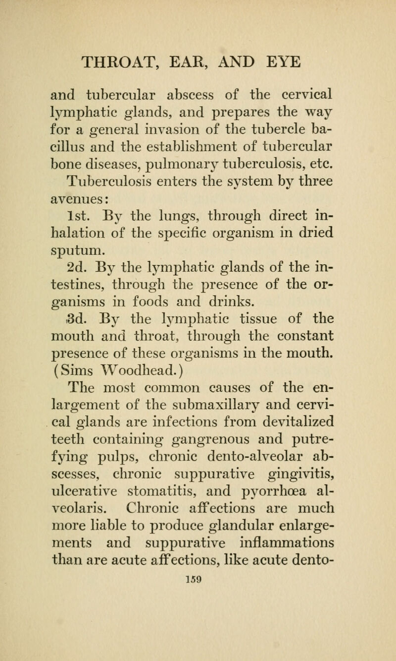 and tubercular abscess of the cervical lymphatic glands, and prepares the way for a general invasion of the tubercle ba- cillus and the establishment of tubercular bone diseases, pulmonary tuberculosis, etc. Tuberculosis enters the system by three avenues: 1st. By the lungs, through direct in- halation of the specific organism in dried sputum. 2d. By the lymphatic glands of the in- testines, through the presence of the or- ganisms in foods and drinks. .3d. By the lymphatic tissue of the mouth and throat, through the constant presence of these organisms in the mouth. (Sims Woodhead.) The most common causes of the en- largement of the submaxillary and cervi- cal glands are infections from devitalized teeth containing gangrenous and putre- fying pulps, chronic dento-alveolar ab- scesses, chronic suppurative gingivitis, ulcerative stomatitis, and pyorrhoea al- veolaris. Chronic affections are much more liable to produce glandular enlarge- ments and suppurative inflammations than are acute affections, like acute dento-