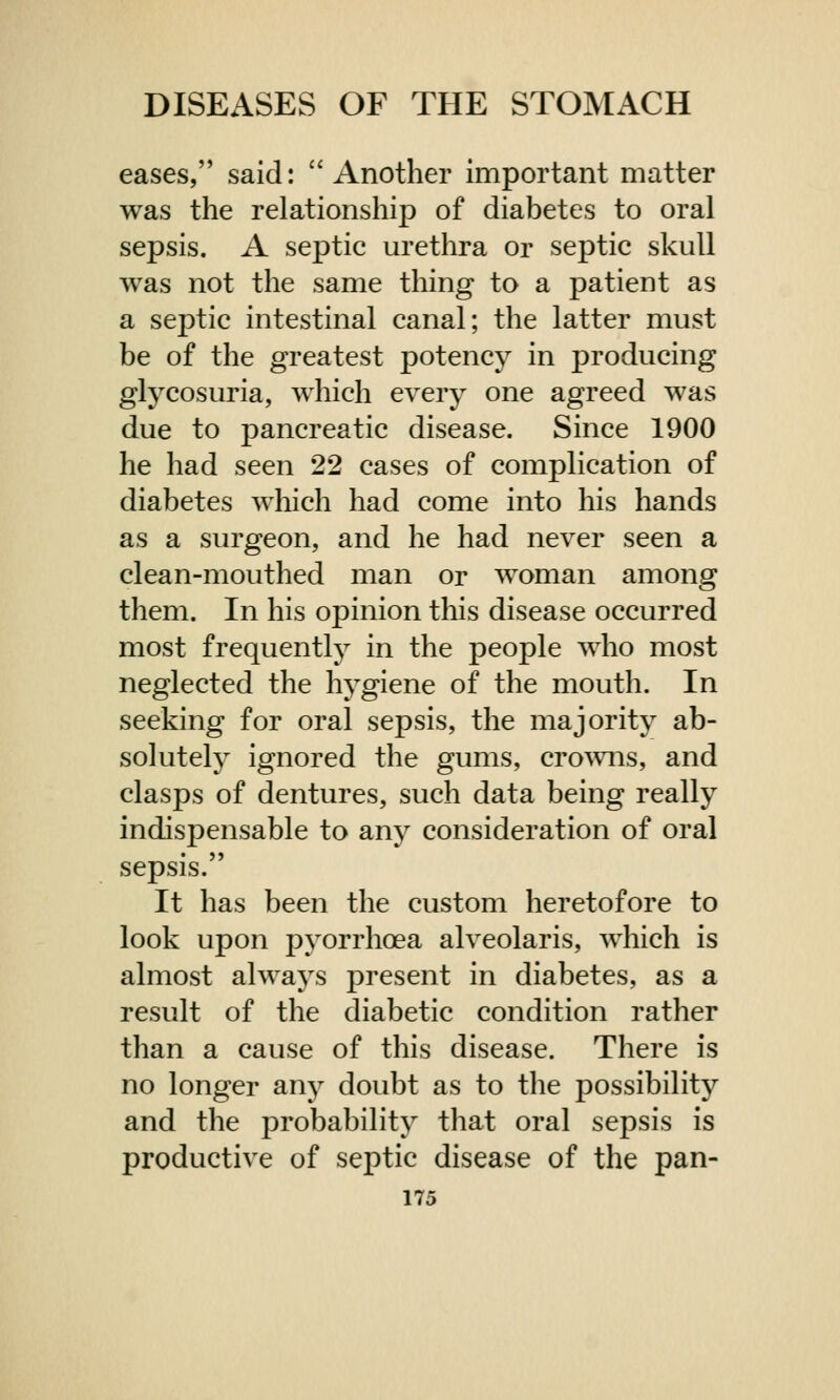 eases, said: Another important matter was the relationship of diabetes to oral sepsis. A septic urethra or septic skull was not the same thing to a patient as a septic intestinal canal; the latter must be of the greatest potency in producing glycosuria, which every one agreed was due to pancreatic disease. Since 1900 he had seen 22 cases of complication of diabetes which had come into his hands as a surgeon, and he had never seen a clean-mouthed man or woman among them. In his opinion this disease occurred most frequently in the people who most neglected the hygiene of the mouth. In seeking for oral sepsis, the majority ab- solutely ignored the gums, crowns, and clasps of dentures, such data being really indispensable to any consideration of oral sepsis. It has been the custom heretofore to look upon pyorrhoea alveolaris, which is almost always present in diabetes, as a result of the diabetic condition rather than a cause of this disease. There is no longer any doubt as to the possibility and the probability that oral sepsis is productive of septic disease of the pan-