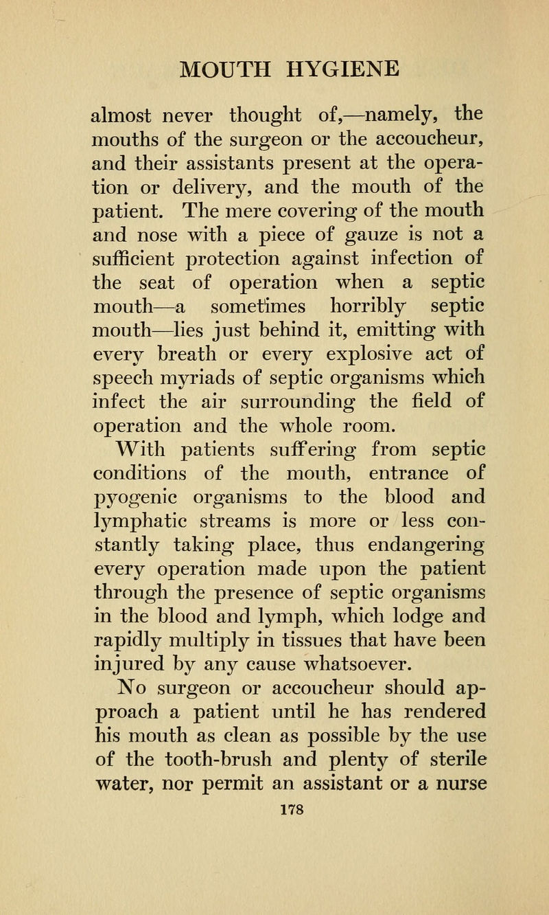 almost never thought of,—namely, the mouths of the surgeon or the accoucheur, and their assistants present at the opera- tion or delivery, and the mouth of the patient. The mere covering of the mouth and nose with a piece of gauze is not a sufficient protection against infection of the seat of operation when a septic mouth—a sometimes horribly septic mouth—lies just behind it, emitting with every breath or every explosive act of speech myriads of septic organisms which infect the air surrounding the field of operation and the whole room. With patients suffering from septic conditions of the mouth, entrance of pyogenic organisms to the blood and lymphatic streams is more or less con- stantly taking place, thus endangering every operation made upon the patient through the presence of septic organisms in the blood and lymph, which lodge and rapidly multiply in tissues that have been injured by any cause whatsoever. No surgeon or accoucheur should ap- proach a patient until he has rendered his mouth as clean as possible by the use of the tooth-brush and plenty of sterile water, nor permit an assistant or a nurse