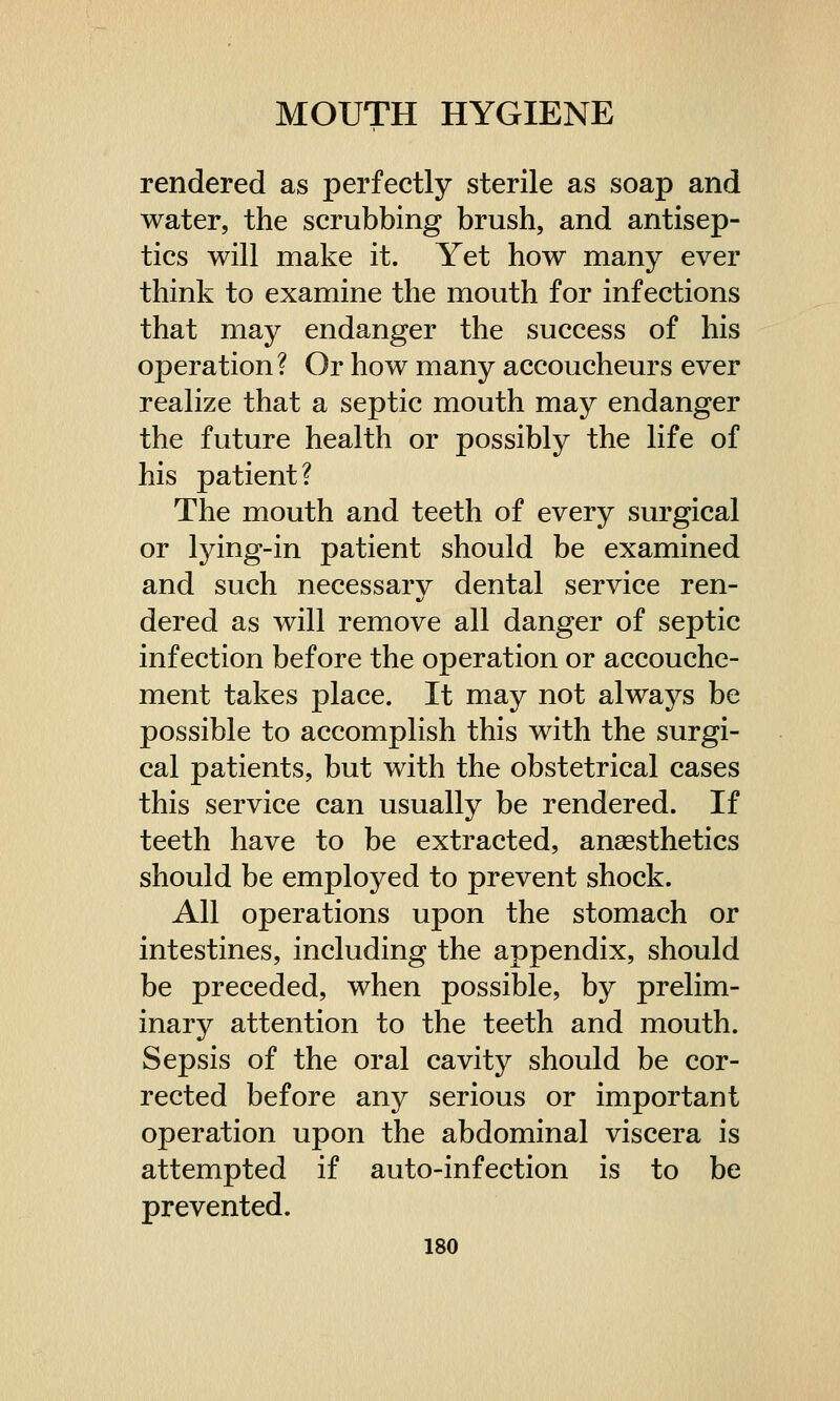 rendered as perfectly sterile as soap and water, the scrubbing brush, and antisep- tics will make it. Yet how many ever think to examine the mouth for infections that may endanger the success of his operation? Or how many accoucheurs ever realize that a septic mouth may endanger the future health or possibly the life of his patient? The mouth and teeth of every surgical or lying-in patient should be examined and such necessary dental service ren- dered as will remove all danger of septic infection before the operation or accouche- ment takes place. It may not always be possible to accomplish this with the surgi- cal patients, but with the obstetrical cases this service can usually be rendered. If teeth have to be extracted, anaesthetics should be employed to prevent shock. All operations upon the stomach or intestines, including the appendix, should be preceded, when possible, by prelim- inary attention to the teeth and mouth. Sepsis of the oral cavity should be cor- rected before any serious or important operation upon the abdominal viscera is attempted if auto-infection is to be prevented.