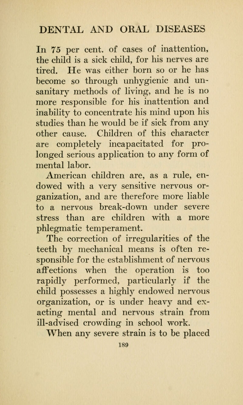 In 75 per cent, of cases of inattention, the child is a sick child, for his nerves are tired. He was either born so or he has become so through unhygienic and un~ sanitary methods of living, and he is no more responsible for his inattention and inability to concentrate his mind upon his studies than he would be if sick from any other cause. Children of this character are completely incapacitated for pro- longed serious application to any form of mental labor. American children are, as a rule, en- dowed with a very sensitive nervous or- ganization, and are therefore more liable to a nervous break-down under severe stress than are children with a more phlegmatic temperament. The correction of irregularities of the teeth by mechanical means is often re- sponsible for the establishment of nervous affections when the operation is too rapidly performed, particularly if the child possesses a highly endowed nervous organization, or is under heavy and ex- acting mental and nervous strain from ill-advised crowding in school work. When any severe strain is to be placed