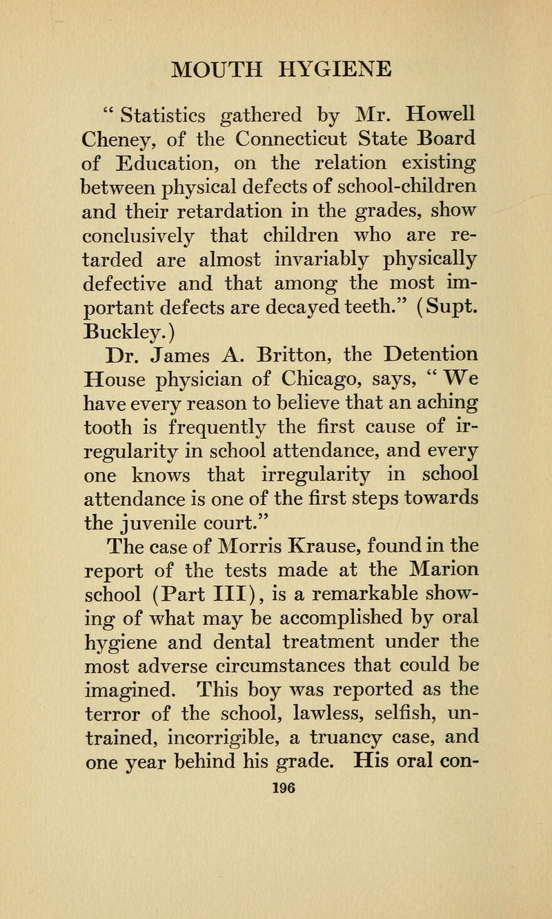  Statistics gathered by Mr. Howell Cheney, of the Connecticut State Board of Education, on the relation existing between physical defects of school-children and their retardation in the grades, show conclusively that children who are re- tarded are almost invariably physically defective and that among the most im- portant defects are decayed teeth. (Supt. Buckley.) Dr. James A. Britton, the Detention House physician of Chicago, says,  We have every reason to believe that an aching tooth is frequently the first cause of ir- regularity in school attendance, and every one knows that irregularity in school attendance is one of the first steps towards the juvenile court. The case of Morris Krause, found in the report of the tests made at the Marion school (Part III), is a remarkable show- ing of what may be accomplished by oral hygiene and dental treatment under the most adverse circumstances that could be imagined. This boy was reported as the terror of the school, lawless, selfish, un- trained, incorrigible, a truancy case, and one year behind his grade. His oral con-