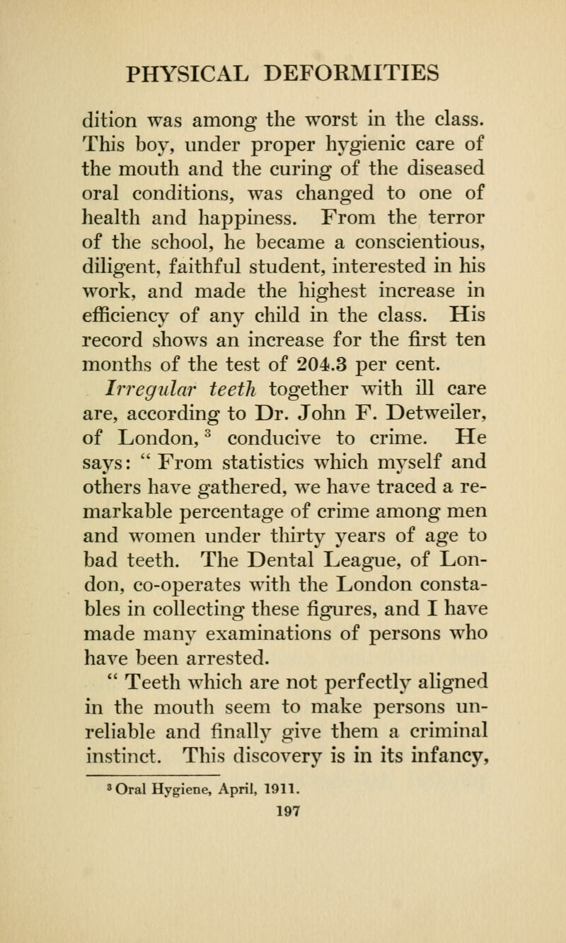 dition was among the worst in the class. This boy, under proper hygienic care of the mouth and the curing of the diseased oral conditions, was changed to one of health and happiness. From the terror of the school, he became a conscientious, diligent, faithful student, interested in his work, and made the highest increase in efficiency of any child in the class. His record shows an increase for the first ten months of the test of 204.3 per cent. Irregular teeth together with ill care are, according to Dr. John F. Detweiler, of London,3 conducive to crime. He says:  From statistics which myself and others have gathered, we have traced a re- markable percentage of crime among men and women under thirty years of age to bad teeth. The Dental League, of Lon- don, co-operates with the London consta- bles in collecting these figures, and I have made many examinations of persons who have been arrested.  Teeth which are not perfectly aligned in the mouth seem to make persons un- reliable and finally give them a criminal instinct. This discovery is in its infancy, 3 Oral Hygiene, April, 1911.