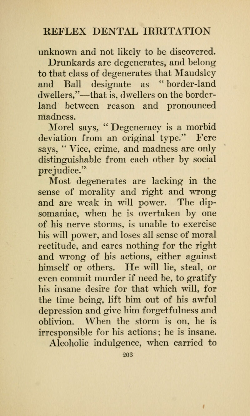 unknown and not likely to be discovered. Drunkards are degenerates, and belong to that class of degenerates that Maudsley and Ball designate as ' border-land dwellers,—that is, dwellers on the border- land between reason and pronounced madness. Morel says,  Degeneracy is a morbid deviation from an original type. Fere says,  Vice, crime, and madness are only distinguishable from each other by social prejudice. Most degenerates are lacking in the sense of morality and right and wrong and are weak in will power. The dip- somaniac, when he is overtaken by one of his nerve storms, is unable to exercise his will power, and loses all sense of moral rectitude, and cares nothing for the right and wrong of his actions, either against himself or others. He will lie, steal, or even commit murder if need be, to gratify his insane desire for that which will, for the time being, lift him out of his awful depression and give him forgetfulness and oblivion. When the storm is on, he is irresponsible for his actions; he is insane. Alcoholic indulgence, when carried to