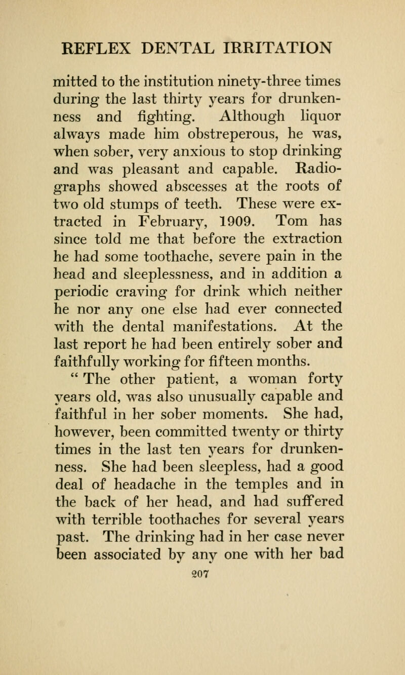 mitted to the institution ninety-three times during the last thirty years for drunken- ness and fighting. Although liquor always made him obstreperous, he was, when sober, very anxious to stop drinking and was pleasant and capable. Radio- graphs showed abscesses at the roots of two old stumps of teeth. These were ex- tracted in February, 1909. Tom has since told me that before the extraction he had some toothache, severe pain in the head and sleeplessness, and in addition a periodic craving for drink which neither he nor any one else had ever connected with the dental manifestations. At the last report he had been entirely sober and faithfully working for fifteen months.  The other patient, a woman forty years old, was also unusually capable and faithful in her sober moments. She had, however, been committed twenty or thirty times in the last ten years for drunken- ness. She had been sleepless, had a good deal of headache in the temples and in the back of her head, and had suffered with terrible toothaches for several years past. The drinking had in her case never been associated by any one with her bad