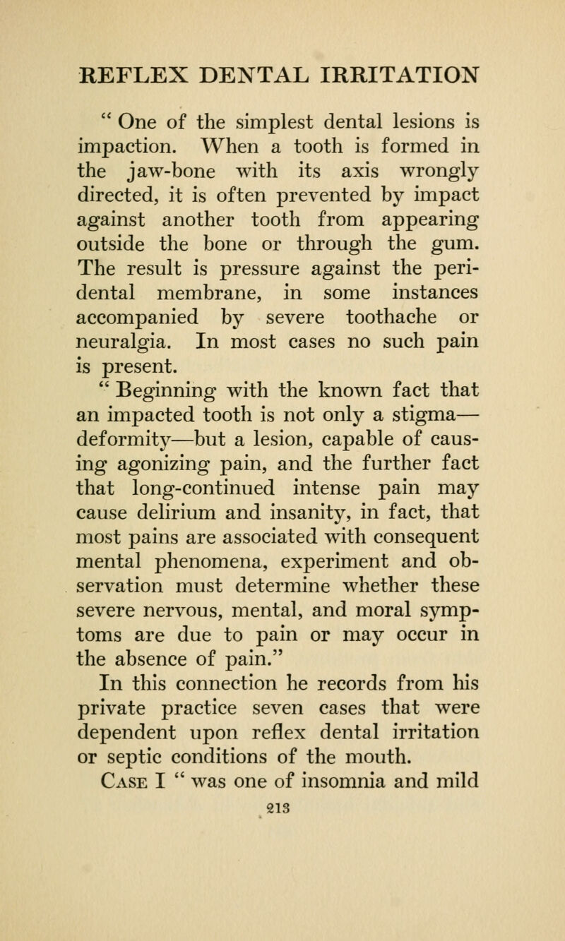 ' One of the simplest dental lesions is impaction. When a tooth is formed in the jaw-bone with its axis wrongly directed, it is often prevented by impact against another tooth from appearing outside the bone or through the gum. The result is pressure against the peri- dental membrane, in some instances accompanied by severe toothache or neuralgia. In most cases no such pain is present.  Beginning with the known fact that an impacted tooth is not only a stigma— deformity—but a lesion, capable of caus- ing agonizing pain, and the further fact that long-continued intense pain may cause delirium and insanity, in fact, that most pains are associated with consequent mental phenomena, experiment and ob- servation must determine whether these severe nervous, mental, and moral symp- toms are due to pain or may occur in the absence of pain. In this connection he records from his private practice seven cases that were dependent upon reflex dental irritation or septic conditions of the mouth. Case I  was one of insomnia and mild