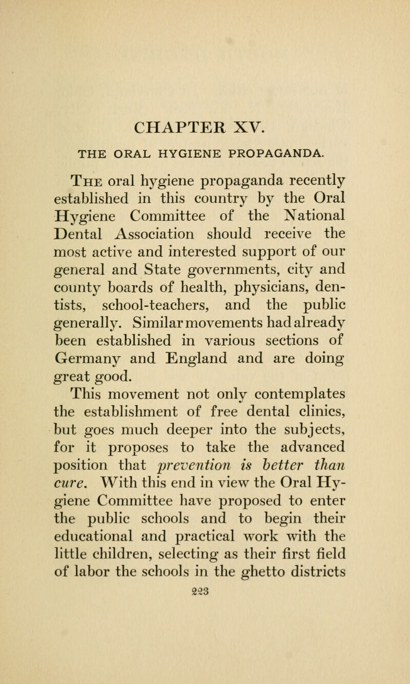 CHAPTER XV. THE ORAL HYGIENE PROPAGANDA. The oral hygiene propaganda recently established in this country by the Oral Hygiene Committee of the National Dental Association should receive the most active and interested support of our general and State governments, city and county boards of health, physicians, den- tists, school-teachers, and the public generally. Similar movements had already been established in various sections of Germany and England and are doing great good. This movement not only contemplates the establishment of free dental clinics, but goes much deeper into the subjects, for it proposes to take the advanced position that prevention is better than cure. With this end in view the Oral Hy- giene Committee have proposed to enter the public schools and to begin their educational and practical work with the little children, selecting as their first field of labor the schools in the ghetto districts 2*3