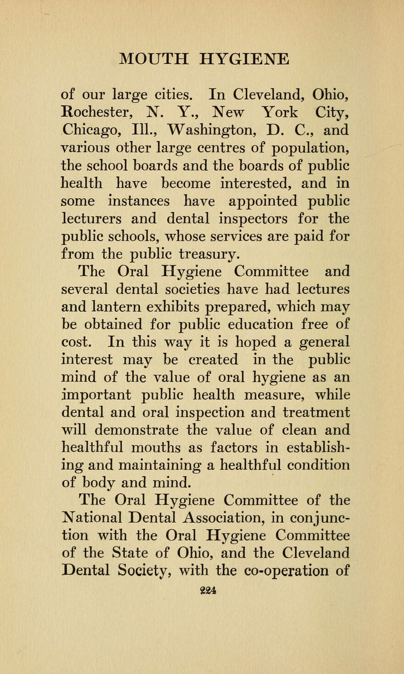 of our large cities. In Cleveland, Ohio, Rochester, N. Y., New York City, Chicago, 111., Washington, D. C, and various other large centres of population, the school boards and the boards of public health have become interested, and in some instances have appointed public lecturers and dental inspectors for the public schools, whose services are paid for from the public treasury. The Oral Hygiene Committee and several dental societies have had lectures and lantern exhibits prepared, which may be obtained for public education free of cost. In this way it is hoped a general interest may be created in the public mind of the value of oral hygiene as an important public health measure, while dental and oral inspection and treatment will demonstrate the value of clean and healthful mouths as factors in establish- ing and maintaining a healthful condition of body and mind. The Oral Hygiene Committee of the National Dental Association, in conjunc- tion with the Oral Hygiene Committee of the State of Ohio, and the Cleveland Dental Society, with the co-operation of