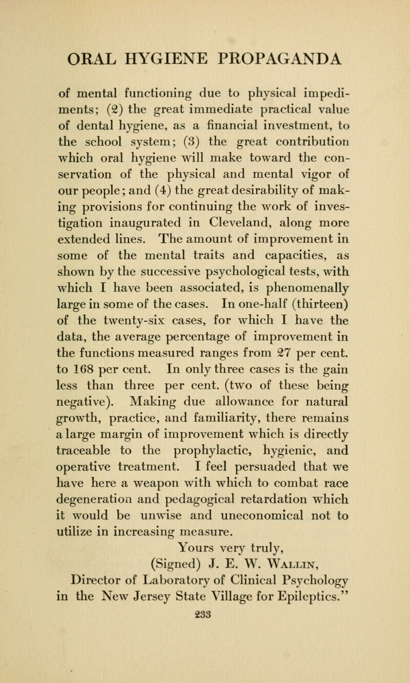 of mental functioning due to physical impedi- ments; (2) the great immediate practical value of dental hygiene, as a financial investment, to the school system; (3) the great contribution which oral hygiene will make toward the con- servation of the physical and mental vigor of our people; and (4) the great desirability of mak- ing provisions for continuing the work of inves- tigation inaugurated in Cleveland, along more extended lines. The amount of improvement in some of the mental traits and capacities, as shown by the successive psychological tests, with which I have been associated, is phenomenally large in some of the cases. In one-half (thirteen) of the twenty-six cases, for which I have the data, the average percentage of improvement in the functions measured ranges from 27 per cent, to 168 per cent. In only three cases is the gain less than three per cent, (two of these being negative). Making due allowance for natural growth, practice, and familiarity, there remains a large margin of improvement which is directly traceable to the prophylactic, hygienic, and operative treatment. I feel persuaded that we have here a weapon with which to combat race degeneration and pedagogical retardation which it would be unwise and uneconomical not to utilize in increasing measure. Yours very truly, (Signed) J. E. W. Wallin, Director of Laboratory of Clinical Psychology in the New Jersey State Village for Epileptics.