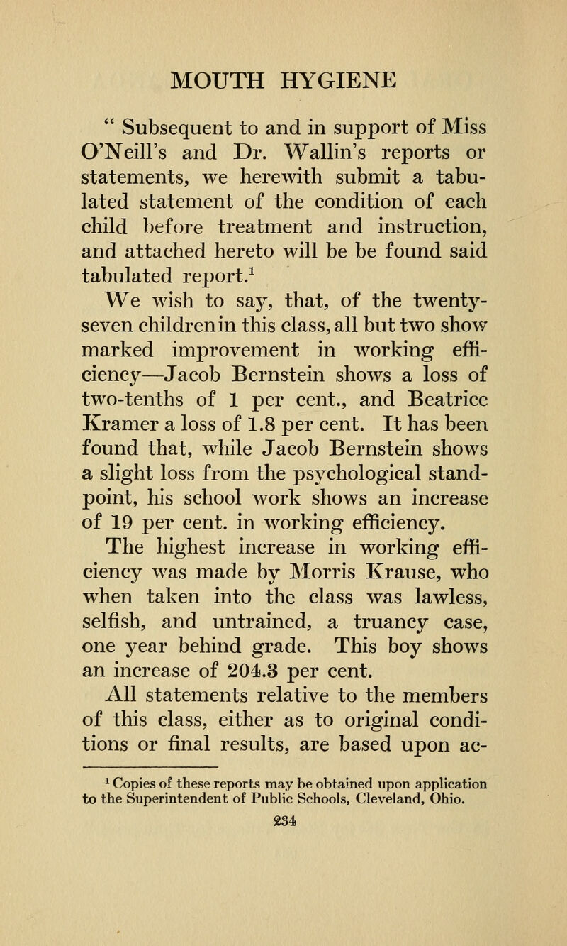  Subsequent to and in support of Miss O'Neill's and Dr. Wallin's reports or statements, we herewith submit a tabu- lated statement of the condition of each child before treatment and instruction, and attached hereto will be be found said tabulated report.1 We wish to say, that, of the twenty- seven children in this class, all but two show marked improvement in working effi- ciency—Jacob Bernstein shows a loss of two-tenths of 1 per cent., and Beatrice Kramer a loss of 1.8 per cent. It has been found that, while Jacob Bernstein shows a slight loss from the psychological stand- point, his school work shows an increase of 19 per cent, in working efficiency. The highest increase in working effi- ciency was made by Morris Krause, who when taken into the class was lawless, selfish, and untrained, a truancy case, one year behind grade. This boy shows an increase of 204.3 per cent. All statements relative to the members of this class, either as to original condi- tions or final results, are based upon ac- 1 Copies of these reports may be obtained upon application to the Superintendent of Public Schools, Cleveland, Ohio.