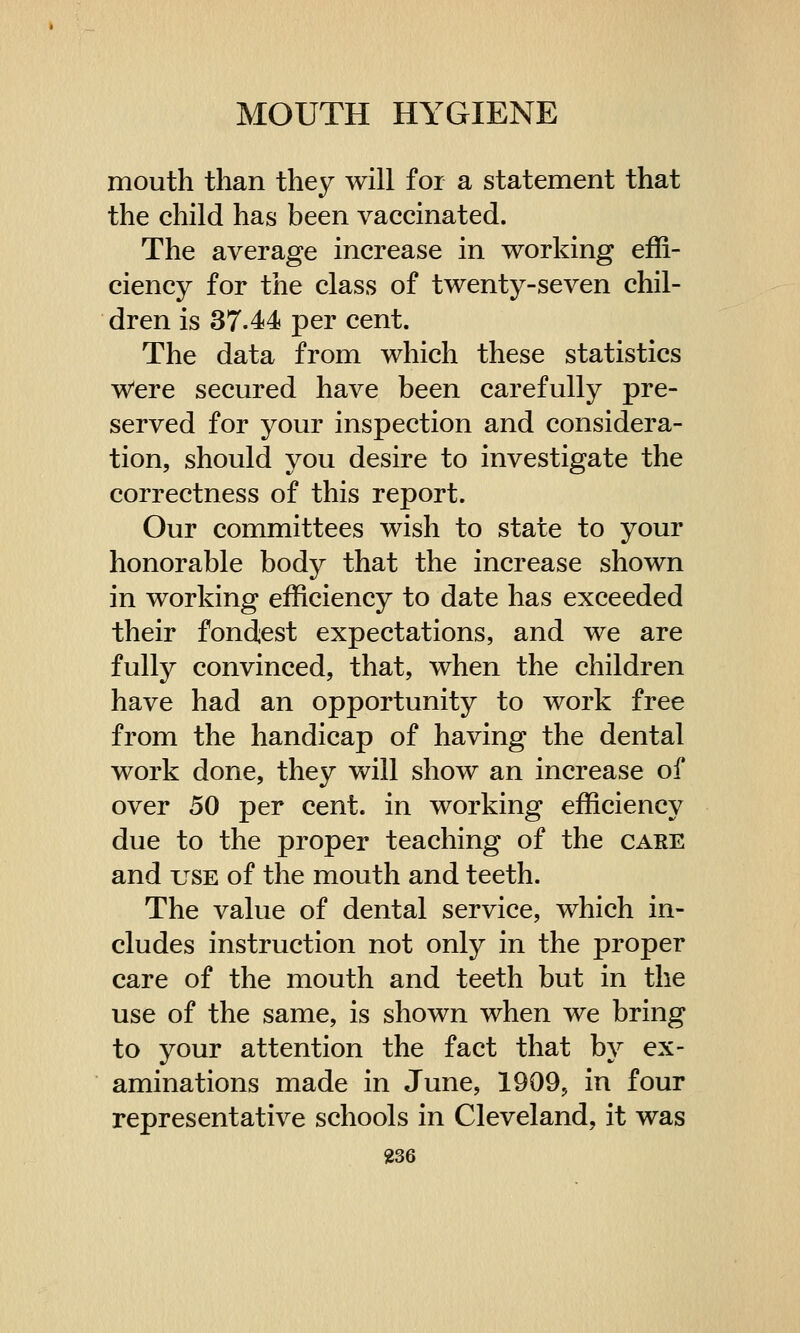 mouth than they will for a statement that the child has been vaccinated. The average increase in working effi- ciency for the class of twenty-seven chil- dren is 37-44 per cent. The data from which these statistics Were secured have been carefully pre- served for your inspection and considera- tion, should you desire to investigate the correctness of this report. Our committees wish to state to your honorable body that the increase shown in working efficiency to date has exceeded their fondest expectations, and we are fully convinced, that, when the children have had an opportunity to work free from the handicap of having the dental work done, they will show an increase of over 50 per cent, in working efficiency due to the proper teaching of the care and use of the mouth and teeth. The value of dental service, which in- cludes instruction not only in the proper care of the mouth and teeth but in the use of the same, is shown when we bring to your attention the fact that by ex- aminations made in June, 1909, in four representative schools in Cleveland, it was